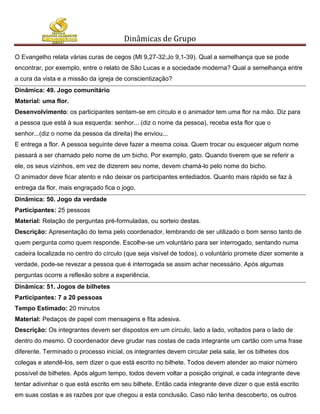 Dinâmicas de Grupo

O Evangelho relata várias curas de cegos (Mt 9,27-32;Jo 9,1-39). Qual a semelhança que se pode
encontrar, por exemplo, entre o relato de São Lucas e a sociedade moderna? Qual a semelhança entre
a cura da vista e a missão da igreja de conscientização?
Dinâmica: 49. Jogo comunitário
Material: uma flor.
Desenvolvimento: os participantes sentam-se em círculo e o animador tem uma flor na mão. Diz para
a pessoa que está à sua esquerda: senhor... (diz o nome da pessoa), receba esta flor que o
senhor...(diz o nome da pessoa da direita) lhe enviou...
E entrega a flor. A pessoa seguinte deve fazer a mesma coisa. Quem trocar ou esquecer algum nome
passará a ser chamado pelo nome de um bicho. Por exemplo, gato. Quando tiverem que se referir a
ele, os seus vizinhos, em vez de dizerem seu nome, devem chamá-lo pelo nome do bicho.
O animador deve ficar atento e não deixar os participantes entediados. Quanto mais rápido se faz à
entrega da flor, mais engraçado fica o jogo.
Dinâmica: 50. Jogo da verdade
Participantes: 25 pessoas
Material: Relação de perguntas pré-formuladas, ou sorteio destas.
Descrição: Apresentação do tema pelo coordenador, lembrando de ser utilizado o bom senso tanto de
quem pergunta como quem responde. Escolhe-se um voluntário para ser interrogado, sentando numa
cadeira localizada no centro do círculo (que seja visível de todos), o voluntário promete dizer somente a
verdade, pode-se revezar a pessoa que é interrogada se assim achar necessário. Após algumas
perguntas ocorre a reflexão sobre a experiência.
Dinâmica: 51. Jogos de bilhetes
Participantes: 7 a 20 pessoas
Tempo Estimado: 20 minutos
Material: Pedaços de papel com mensagens e fita adesiva.
Descrição: Os integrantes devem ser dispostos em um círculo, lado a lado, voltados para o lado de
dentro do mesmo. O coordenador deve grudar nas costas de cada integrante um cartão com uma frase
diferente. Terminado o processo inicial, os integrantes devem circular pela sala, ler os bilhetes dos
colegas e atendê-los, sem dizer o que está escrito no bilhete. Todos devem atender ao maior número
possível de bilhetes. Após algum tempo, todos devem voltar a posição original, e cada integrante deve
tentar adivinhar o que está escrito em seu bilhete. Então cada integrante deve dizer o que está escrito
em suas costas e as razões por que chegou a esta conclusão. Caso não tenha descoberto, os outros
 