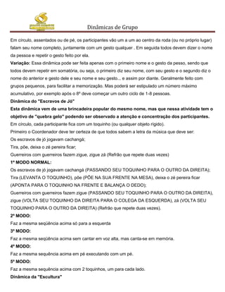 Dinâmicas de Grupo

Em círculo, assentados ou de pé, os participantes vão um a um ao centro da roda (ou no próprio lugar)
falam seu nome completo, juntamente com um gesto qualquer . Em seguida todos devem dizer o nome
da pessoa e repetir o gesto feito por ela.
Variação: Essa dinãmica pode ser feita apenas com o primeiro nome e o gesto da pesso, sendo que
todos devem repetir em somatória, ou seja, o primeiro diz seu nome, com seu gesto e o segundo diz o
nome do anterior e gesto dele e seu nome e seu gesto... e assim por diante. Geralmente feito com
grupos pequenos, para facilitar a memorização. Mas poderá ser estipulado um número máximo
acumulativo, por exemplo após o 8º deve começar um outro ciclo de 1-8 pessoas.
Dinâmica do "Escravos de Jó"
Esta dinâmica vem de uma brincadeira popular do mesmo nome, mas que nessa atividade tem o
objetivo de "quebra gelo" podendo ser observado a atenção e concentração dos participantes.
Em círculo, cada participante fica com um toquinho (ou qualquer objeto rígido).
Primeiro o Coordenador deve ter certeza de que todos sabem a letra da música que deve ser:
Os escravos de jó jogavam cachangá;
Tira, põe, deixa o zé pereira ficar;
Guerreiros com guerreiros fazem zigue, zigue zá (Refrão que repete duas vezes)
1º MODO NORMAL:
Os escravos de jó jogavam cachangá (PASSANDO SEU TOQUINHO PARA O OUTRO DA DIREITA);
Tira (LEVANTA O TOQUINHO), põe (PÕE NA SUA FRENTE NA MESA), deixa o zé pereira ficar
(APONTA PARA O TOQUINHO NA FRENTE E BALANÇA O DEDO);
Guerreiros com guerreiros fazem zigue (PASSANDO SEU TOQUINHO PARA O OUTRO DA DIREITA),
zigue (VOLTA SEU TOQUINHO DA DIREITA PARA O COLEGA DA ESQUERDA), zá (VOLTA SEU
TOQUINHO PARA O OUTRO DA DIREITA) (Refrão que repete duas vezes).
2º MODO:
Faz a mesma seqüência acima só para a esquerda
3º MODO:
Faz a mesma seqüência acima sem cantar em voz alta, mas canta-se em memória.
4º MODO:
Faz a mesma sequência acima em pé executando com um pé.
5º MODO:
Faz a mesma sequência acima com 2 toquinhos, um para cada lado.
Dinâmica da "Escultura"
 