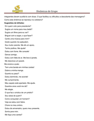 Dinâmicas de Grupo

integrantes devem auxiliá-lo com dicas. O que facilitou ou dificultou a descoberta das mensagens?
Como esta dinâmica se reproduz no cotidiano?
Sugestões de bilhetes:
Em quem voto para presidente?
Sugira um nome para meu bebê?
Sugira um filme para eu ver?
Briguei com a sogra, o que fazer?
Cante uma música para mim?
Gosto quando me aplaudem.
Sou muito carente. Me dê um apoio.
Tenho piolhos. Me ajude!
Estou com fome. Me console!
Dance comigo.
Estou com falta de ar. Me leve à janela.
Me descreva um jacaré.
Me ensine a pular.
Tem uma barata em minhas costas!
Dobre a minha manga.
Quanto eu peso?
Estou dormindo, me acorde!
Me cumprimente.
Meu sapato está apertado. Me ajude.
Quantos anos você me dá?
Me elogie.
O que faz o síndico de um prédio?
Sou sósia de quem?
Como conquistar um homem?
Veja se estou com febre.
Chore no meu ombro.
Estou de aniversário, quero meu presente.
Sorria para mim.
Me faça uma careta?
 