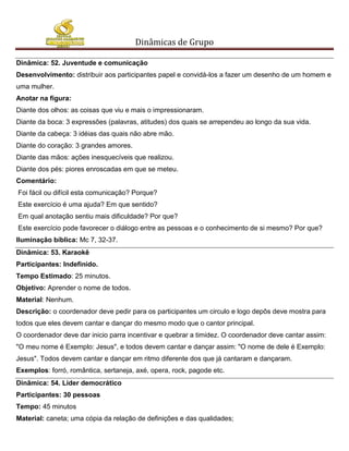 Dinâmicas de Grupo

Dinâmica: 52. Juventude e comunicação
Desenvolvimento: distribuir aos participantes papel e convidá-los a fazer um desenho de um homem e
uma mulher.
Anotar na figura:
Diante dos olhos: as coisas que viu e mais o impressionaram.
Diante da boca: 3 expressões (palavras, atitudes) dos quais se arrependeu ao longo da sua vida.
Diante da cabeça: 3 idéias das quais não abre mão.
Diante do coração: 3 grandes amores.
Diante das mãos: ações inesquecíveis que realizou.
Diante dos pés: piores enroscadas em que se meteu.
Comentário:
Foi fácil ou difícil esta comunicação? Porque?
Este exercício é uma ajuda? Em que sentido?
Em qual anotação sentiu mais dificuldade? Por que?
Este exercício pode favorecer o diálogo entre as pessoas e o conhecimento de si mesmo? Por que?
Iluminação bíblica: Mc 7, 32-37.
Dinâmica: 53. Karaokê
Participantes: Indefinido.
Tempo Estimado: 25 minutos.
Objetivo: Aprender o nome de todos.
Material: Nenhum.
Descrição: o coordenador deve pedir para os participantes um circulo e logo depôs deve mostra para
todos que eles devem cantar e dançar do mesmo modo que o cantor principal.
O coordenador deve dar inicio parra incentivar e quebrar a timidez. O coordenador deve cantar assim:
"O meu nome é Exemplo: Jesus", e todos devem cantar e dançar assim: "O nome de dele é Exemplo:
Jesus". Todos devem cantar e dançar em ritmo diferente dos que já cantaram e dançaram.
Exemplos: forró, romântica, sertaneja, axé, opera, rock, pagode etc.
Dinâmica: 54. Líder democrático
Participantes: 30 pessoas
Tempo: 45 minutos
Material: caneta; uma cópia da relação de definições e das qualidades;
 