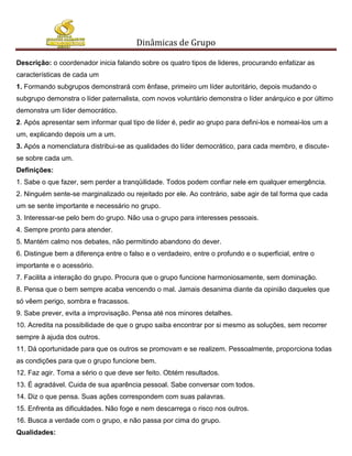 Dinâmicas de Grupo

Descrição: o coordenador inicia falando sobre os quatro tipos de lideres, procurando enfatizar as
características de cada um
1. Formando subgrupos demonstrará com ênfase, primeiro um líder autoritário, depois mudando o
subgrupo demonstra o líder paternalista, com novos voluntário demonstra o líder anárquico e por último
demonstra um líder democrático.
2. Após apresentar sem informar qual tipo de líder é, pedir ao grupo para defini-los e nomeai-los um a
um, explicando depois um a um.
3. Após a nomenclatura distribui-se as qualidades do líder democrático, para cada membro, e discute-
se sobre cada um.
Definições:
1. Sabe o que fazer, sem perder a tranqüilidade. Todos podem confiar nele em qualquer emergência.
2. Ninguém sente-se marginalizado ou rejeitado por ele. Ao contrário, sabe agir de tal forma que cada
um se sente importante e necessário no grupo.
3. Interessar-se pelo bem do grupo. Não usa o grupo para interesses pessoais.
4. Sempre pronto para atender.
5. Mantém calmo nos debates, não permitindo abandono do dever.
6. Distingue bem a diferença entre o falso e o verdadeiro, entre o profundo e o superficial, entre o
importante e o acessório.
7. Facilita a interação do grupo. Procura que o grupo funcione harmoniosamente, sem dominação.
8. Pensa que o bem sempre acaba vencendo o mal. Jamais desanima diante da opinião daqueles que
só vêem perigo, sombra e fracassos.
9. Sabe prever, evita a improvisação. Pensa até nos minores detalhes.
10. Acredita na possibilidade de que o grupo saiba encontrar por si mesmo as soluções, sem recorrer
sempre à ajuda dos outros.
11. Dá oportunidade para que os outros se promovam e se realizem. Pessoalmente, proporciona todas
as condições para que o grupo funcione bem.
12. Faz agir. Toma a sério o que deve ser feito. Obtém resultados.
13. É agradável. Cuida de sua aparência pessoal. Sabe conversar com todos.
14. Diz o que pensa. Suas ações correspondem com suas palavras.
15. Enfrenta as dificuldades. Não foge e nem descarrega o risco nos outros.
16. Busca a verdade com o grupo, e não passa por cima do grupo.
Qualidades:
 