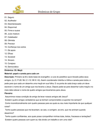 Dinâmicas de Grupo

01. Seguro
02. Acolhedor
03. Desinteressado
04. Disponível
05. Firme e suave
06. Juízo maduro
07. Catalisador
08. Otimista
09. Previsor
10. Confiança nos outros
11. Dá apoio
12. Eficaz
13. Sociável
14. Sincero
15. Corajoso
16. Democrático
Dinâmica: 55. Maçã
Material: papel e caneta para cada um
Descrição: Primeiro se lê o texto base do evangelho: a cura do paralítico que é levado pelos seus
amigos. (Lc 5,17-26: Mc 2,1-12; Mt 9,1-8). Assim coordenador distribui a folha e caneta para todos, e
pede para que cada um desenhe uma maçã em sua folha. E na ponta de cada braço cada um deve
escrever o nome de um amigo que nos levaria a Jesus. Depois pede-se para desenhar outra maçã e no
meio dela colocar o nome de quatro amigos que levaríamos para Jesus.
Plenário:
Assumimos nossa condição de amigo de levar nossos amigos até Jesus?
Existem quatro amigos verdadeiros que se tenham comprometido a suportar-me sempre?
Conto incondicionalmente com quatro pessoas para as quais eu sou mais importante de que qualquer
coisa?
Tenho quatro pessoas que me levantam, se caio, e corrigem, se erro, que me animam quando
desanimo?
Tenho quatro confidentes, aos quais posso compartilhar minhas lutas, êxitos, fracassos e tentações?
Existem quatro pessoas com quem eu não divido um trabalho e sim uma vida?
 