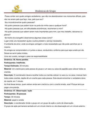 Dinâmicas de Grupo

Posso contar com quatro amigos verdadeiros, que não me abandonariam nos momentos difíceis, pois
não me amam pelo que faço, mas, pelo que sou?
Sou incondicional de quatro pessoas?
Há quatro pessoas que podem tocar na porta da minha casa a qualquer hora?
Há quatro pessoas que, em dificuldades econômicas, recorreriam a mim?
Há quatro pessoas que sabem serem mais importantes para mim, que meu trabalho, descanso ou
planos?
No trecho do evangelho observamos algumas coisas como?
Lugar onde uns necessitam ajuda e outros prestam o serviço necessário.
O ambiente de amor, onde os amigos carregam o mais necessitado que não pode caminhar por si
mesmo.
Os amigos se comprometem a ir juntos a Jesus, conduzindo o enfermo para que seja curado por ele.
Deixar-se servir pelos irmãos.
Uma vez curado, carregar o peso da responsabilidade.
Dinâmica: 56. Nome perdido
Participantes: Indefinido.
Tempo Estimado: 25 minutos.
Material: Um crachá para cada pessoa do grupo e um saco ou caixa de papelão para colocar todos os
crachás.
Descrição: O coordenador devera recolher todos os crachás colocar no saco ou na caixa; misturar bem
todos estes crachás, depõe dê um crachá para cada pessoa. Esta deverá encontrar o verdadeiro dono
do crachá, em 1 minuto.
Ao final desse tempo, quem estiver ainda sem crachá ou com o crachá errado, azar! Porque terá que
pagar uma prenda.
Dinâmica: 57. Observação / ação
Participantes: 30 pessoas
Tempo: 30 minutos
Material: papel e caneta
Descrição: o coordenador divide o grupo em um grupo de ação e outro de observação.
O grupo de ação permanece sentado em um círculo interno e o de observação em um círculo externo.
 