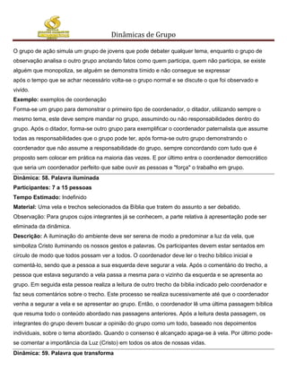 Dinâmicas de Grupo

O grupo de ação simula um grupo de jovens que pode debater qualquer tema, enquanto o grupo de
observação analisa o outro grupo anotando fatos como quem participa, quem não participa, se existe
alguém que monopoliza, se alguém se demonstra tímido e não consegue se expressar
após o tempo que se achar necessário volta-se o grupo normal e se discute o que foi observado e
vivido.
Exemplo: exemplos de coordenação
Forma-se um grupo para demonstrar o primeiro tipo de coordenador, o ditador, utilizando sempre o
mesmo tema, este deve sempre mandar no grupo, assumindo ou não responsabilidades dentro do
grupo. Após o ditador, forma-se outro grupo para exemplificar o coordenador paternalista que assume
todas as responsabilidades que o grupo pode ter, após forma-se outro grupo demonstrando o
coordenador que não assume a responsabilidade do grupo, sempre concordando com tudo que é
proposto sem colocar em prática na maioria das vezes. E por último entra o coordenador democrático
que seria um coordenador perfeito que sabe ouvir as pessoas e "força" o trabalho em grupo.
Dinâmica: 58. Palavra iluminada
Participantes: 7 a 15 pessoas
Tempo Estimado: Indefinido
Material: Uma vela e trechos selecionados da Bíblia que tratem do assunto a ser debatido.
Observação: Para grupos cujos integrantes já se conhecem, a parte relativa à apresentação pode ser
eliminada da dinâmica.
Descrição: A iluminação do ambiente deve ser serena de modo a predominar a luz da vela, que
simboliza Cristo iluminando os nossos gestos e palavras. Os participantes devem estar sentados em
círculo de modo que todos possam ver a todos. O coordenador deve ler o trecho bíblico inicial e
comentá-lo, sendo que a pessoa a sua esquerda deve segurar a vela. Após o comentário do trecho, a
pessoa que estava segurando a vela passa a mesma para o vizinho da esquerda e se apresenta ao
grupo. Em seguida esta pessoa realiza a leitura de outro trecho da bíblia indicado pelo coordenador e
faz seus comentários sobre o trecho. Este processo se realiza sucessivamente até que o coordenador
venha a segurar a vela e se apresentar ao grupo. Então, o coordenador lê uma última passagem bíblica
que resuma todo o conteúdo abordado nas passagens anteriores. Após a leitura desta passagem, os
integrantes do grupo devem buscar a opinião do grupo como um todo, baseado nos depoimentos
individuais, sobre o tema abordado. Quando o consenso é alcançado apaga-se à vela. Por último pode-
se comentar a importância da Luz (Cristo) em todos os atos de nossas vidas.
Dinâmica: 59. Palavra que transforma
 