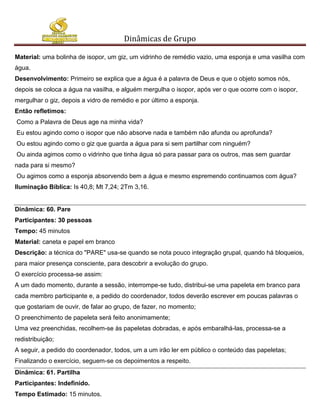 Dinâmicas de Grupo

Material: uma bolinha de isopor, um giz, um vidrinho de remédio vazio, uma esponja e uma vasilha com
água.
Desenvolvimento: Primeiro se explica que a água é a palavra de Deus e que o objeto somos nós,
depois se coloca a água na vasilha, e alguém mergulha o isopor, após ver o que ocorre com o isopor,
mergulhar o giz, depois a vidro de remédio e por último a esponja.
Então refletimos:
Como a Palavra de Deus age na minha vida?
Eu estou agindo como o isopor que não absorve nada e também não afunda ou aprofunda?
Ou estou agindo como o giz que guarda a água para si sem partilhar com ninguém?
Ou ainda agimos como o vidrinho que tinha água só para passar para os outros, mas sem guardar
nada para si mesmo?
Ou agimos como a esponja absorvendo bem a água e mesmo espremendo continuamos com água?
Iluminação Bíblica: Is 40,8; Mt 7,24; 2Tm 3,16.


Dinâmica: 60. Pare
Participantes: 30 pessoas
Tempo: 45 minutos
Material: caneta e papel em branco
Descrição: a técnica do "PARE" usa-se quando se nota pouco integração grupal, quando há bloqueios,
para maior presença consciente, para descobrir a evolução do grupo.
O exercício processa-se assim:
A um dado momento, durante a sessão, interrompe-se tudo, distribui-se uma papeleta em branco para
cada membro participante e, a pedido do coordenador, todos deverão escrever em poucas palavras o
que gostariam de ouvir, de falar ao grupo, de fazer, no momento;
O preenchimento de papeleta será feito anonimamente;
Uma vez preenchidas, recolhem-se às papeletas dobradas, e após embaralhá-las, processa-se a
redistribuição;
A seguir, a pedido do coordenador, todos, um a um irão ler em público o conteúdo das papeletas;
Finalizando o exercício, seguem-se os depoimentos a respeito.
Dinâmica: 61. Partilha
Participantes: Indefinido.
Tempo Estimado: 15 minutos.
 