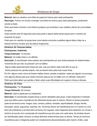 Dinâmicas de Grupo

Material: lápis ou caneta e uma folha de papel em branco para cada participante.
Descrição: Formar um circulo e entregar uma folha em branco para cada participante, juntamente
caneta ou lápis.
Pedir para todos iniciarem uma Historia qualquer que simboliza o seu cotidiano dentro da comunidade,
da igreja.
Cada membro terá 35 segundos para essa parte e depois deste tempo passa para o membro da
esquerda do grupo.
Pedir para um membro do grupo levar uma historia concluída e partilhar alguns fatos e falar se a
historia terminou do jeito que ele estava imaginando.
Dinâmica: 62. Pessoas balões
Participantes: Indefinido.
Tempo Estimado: 15 minutos.
Material: Um balão cheio e um alfinete.
Descrição: O coordenador deve explicar aos participantes por que certas pessoas em determinados
momentos de sua vida, se parecem com os balões:
Alguns estão aparentemente cheios de vida, mas por dentro nada mais têm do que ar;
Outros parecem ter opinião própria, mas se deixam lavar pela mais suave brisa;
Por fim, alguns vivem como se fossem balões cheios, prestes a explodir; vasta que alguém os provoque
com alguma ofensa para que (neste momento estoura-se um balão com um alfinete) "estourem".
Pedir que todos dêem sua opinião e falem sobre suas dificuldades em superar críticas e ofensas.
Dinâmica: 63. Pizza
Participantes: 7 a 15 pessoas
Tempo Estimado: 30 minutos
Material: Lápis e papel para os integrantes.
Descrição: O coordenador propõe temas a serem debatidos pelo grupo. Cada integrante é motivado
para que defina qual a importância dos diferentes temas para si mesmo. Dentre os temas propostos
pode-se ter temas como: drogas, sexo, namoro, política, amizade, espiritualidade, liturgia, família,
educação, saúde, segurança, esportes, etc. Os temas devem ser identificados por um número ou uma
letra (de preferência a primeira letra do tema). Em seguida, cada integrante deve desenhar um círculo e
dividi-lo de acordo com a proporção de importância que tem para com cada tema. As divisões devem
ser identificadas pelos números ou letras definidos anteriormente para os temas. Temas se nenhuma
importância para o integrante podem ser simplesmente desconsiderados pelo mesmo. Então, cada
 