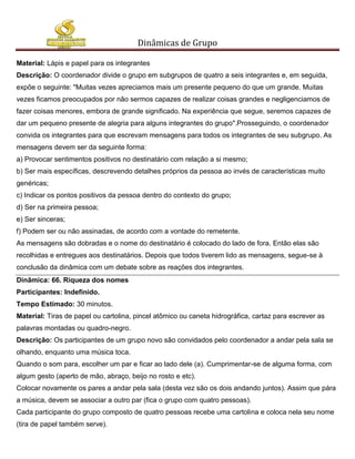 Dinâmicas de Grupo

Material: Lápis e papel para os integrantes
Descrição: O coordenador divide o grupo em subgrupos de quatro a seis integrantes e, em seguida,
expõe o seguinte: "Muitas vezes apreciamos mais um presente pequeno do que um grande. Muitas
vezes ficamos preocupados por não sermos capazes de realizar coisas grandes e negligenciamos de
fazer coisas menores, embora de grande significado. Na experiência que segue, seremos capazes de
dar um pequeno presente de alegria para alguns integrantes do grupo".Prosseguindo, o coordenador
convida os integrantes para que escrevam mensagens para todos os integrantes de seu subgrupo. As
mensagens devem ser da seguinte forma:
a) Provocar sentimentos positivos no destinatário com relação a si mesmo;
b) Ser mais específicas, descrevendo detalhes próprios da pessoa ao invés de características muito
genéricas;
c) Indicar os pontos positivos da pessoa dentro do contexto do grupo;
d) Ser na primeira pessoa;
e) Ser sinceras;
f) Podem ser ou não assinadas, de acordo com a vontade do remetente.
As mensagens são dobradas e o nome do destinatário é colocado do lado de fora. Então elas são
recolhidas e entregues aos destinatários. Depois que todos tiverem lido as mensagens, segue-se à
conclusão da dinâmica com um debate sobre as reações dos integrantes.
Dinâmica: 66. Riqueza dos nomes
Participantes: Indefinido.
Tempo Estimado: 30 minutos.
Material: Tiras de papel ou cartolina, pincel atômico ou caneta hidrográfica, cartaz para escrever as
palavras montadas ou quadro-negro.
Descrição: Os participantes de um grupo novo são convidados pelo coordenador a andar pela sala se
olhando, enquanto uma música toca.
Quando o som para, escolher um par e ficar ao lado dele (a). Cumprimentar-se de alguma forma, com
algum gesto (aperto de mão, abraço, beijo no rosto e etc).
Colocar novamente os pares a andar pela sala (desta vez são os dois andando juntos). Assim que pára
a música, devem se associar a outro par (fica o grupo com quatro pessoas).
Cada participante do grupo composto de quatro pessoas recebe uma cartolina e coloca nela seu nome
(tira de papel também serve).
 