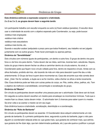 Dinâmicas de Grupo

Esta dinâmica estimula a expressão corporal e criatividade.
2 x 2 ou 3 x 3, os grupos devem fazer a seguinte tarefa:


Um participante trabalha com escultor enquanto os outro (s) ficam estátua (parados). O escultor deve
usar a criatividade de acordo com o objetivo esperado pelo Coordenador, ou seja, pode buscar:
-estátua mais engraçada
-estátua mais criativa
-estátua mais assustadora
-estátua mais bonita, etc.
Quando o escultor acabar (estipulado o prazo para que todos finalizem), seu trabalho vai ser julgado
juntamente com os outros grupos. Pode haver premiação ou apenas palmas.
Dinâmica da "Sensibilidade"
Dois círculos com números iguais de participantes, um dentro e outro fora. O grupo de dentro vira para
fora e o de fora vira para dentro. Todos devem dar as mãos, sentí-las, tocá-las bem, estudá-las. Depois,
todos do grupo interno devem fechar os olhos e caminhar dentro do círculo externo. Ao sinal, o
Coordenador pede que façam novo círculo voltado para fora, dentro do respectivo círculo. Ainda com os
olhos fechados, proibido abrí-los, vão tocando de mão em mão para descobrir quem lhe deu a mão
anteriormente. O Grupo de fora é quem deve movimentar-se. Caso ele encontre sua mão correta deve
dizer _Esta ! Se for verdade, a dupla sai e se for mentira, volta a fechar os olhos e tenta novamente.
Obs: Essa dinâmica pode ser feita com outras partes do corpo, ex: Pés, orelha, olhos, joelhos, etc. Tem
o objetivo de melhorar a sensibilidade, concentração e socialização do grupo.
Dinâmica do"Mestre"
Em círculo os participantes devem escolher uma pessoa para ser o advinhador. Este deve sair do local.
Em seguida os outros devem escolher um mestre para encabeçar os movimentos/ mímicas. Tudo que o
mestre fizer ou disser, todos devem imitar . O advinhador tem 2 chances para saber quem é o mestre.
Se errar volta e se acertar o mestre vai em seu lugar.
Esta dinâmica busca a criatividade, socialização, desinibição e a coordenação.
Dinâmica do "Rolo de Barbante"
Em círculo os participantes devem se assentar. O Coordenador deve adquirir anteriormente um rolo
grande de barbante. E o primeiro participante deve, segurando a ponta do barbante, jogar o rolo para
alguém (o coordenador estipula antes ex: que gosta mais, que gostaria de conhecer mais, que admira,
que gostaria de lhe dizer algo, que tem determinada qualidade, etc.) que ele queira e justificar o porquê
 