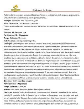 Dinâmicas de Grupo

Após mostrar o nome para os outros três companheiros, os participantes deste pequeno grupo juntarão
uma palavra com estas sílabas (servem apenas as letras).
Exemplo: Anderson + JÚlio + DAiane = Ajuda
Airton + RoMIlton + ZAira + SanDEr = Amizade
Colocar a palavra formada num quadro-negro ou cartolina e o grupo falará sobre ela e sua importância
na vida.
Dinâmica: 67. Salmo da vida
Participantes: 10 a 20 pessoas
Tempo Estimado: 45 minutos
Material: Lápis e papel para os integrantes.
Descrição: Cada integrante deve escrever a história de sua vida, destacando os acontecimentos
marcantes. O coordenador deve alertar o grupo de que experiências de dor e sofrimento podem ser
vistas como formas de crescimento e não simples acontecimentos negativos. Em seguida, os
integrantes devem se perguntar qual foi à experiência de Deus que fizeram a partir dos acontecimentos
descritos ou no decorrer de suas vidas. Depois devem escrever o salmo da vida, da sua vida, uma
oração de louvor, agradecimento, pedido de perdão e/ou clamor. O desenvolvimento dos salmos deve-
se realizar em um ambiente de paz e reflexão. Então, os integrantes devem ser divididos em subgrupos
de três ou quatro pessoas onde cada integrante deve partilhar sua oração. Depois o grupo é reunido e
quem quiser pode apresentar sua oração ao grupo. Por último é realizado um debate sobre os objetivos
da dinâmica e a experiência que a mesma trouxe para os integrantes. Algumas questões que podem
ser abordadas: Como se sentiu recordando o passado? O que mais chamou a atenção? Qual foi a
reação para com acontecimentos tristes? Como tem sido a experiência com Deus? Qual a importância
Dele em nossas vidas? Pode-se ainda comparar os salmos redigidos com os salmos bíblicos.
Dinâmica: 68. Semeando a amizade
Participantes: 7 a 15 pessoas
Tempo Estimado: 30 minutos
Material: Três vasos, espinhos, pedras, flores e grãos de feijão.
Descrição: Antes da execução da dinâmica, deve-se realizar a leitura do Evangelho de São Mateus,
capítulo 13, versículos de 1 a 9. Os espinhos, as pedras e as flores devem estar colocados cada qual
em um vaso diferente. Os vasos devem estar colocados em um local visível a todos os integrantes.
Nesta dinâmica, cada vaso representa um coração, enquanto que grãos de feijão, representam as
sementes descritas na leitura preliminar. Então, cada integrante deve semear um vaso, que simboliza
 