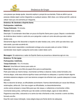 Dinâmicas de Grupo

uma pessoa que deseje ajudar, devendo explicar o porquê de sua decisão. Pode-se definir que as
pessoas citadas sejam outros integrantes ou qualquer pessoa. Além disso, se o tempo permitir, pode-se
utilizar mais que uma semente por integrante.
Dinâmica: 69. Sentindo o Espírito Santo
Participantes: indefinido.
Tempo Estimado: 15 minutos.
Material: Uvas ou balas .
Descrição: O coordenador deve falar um pouco do Espírito Santo para o grupo. Depois o coordenador
da dinâmica deve mostrar o cacho de uva e perguntar a cada um como ele acha que esta o sabor
destas uvas.
Obviamente alguns irão descordar a respeito do sabor destas uvas, como: acho que esta doce, que
esta azeda, que esta suculenta etc.
Após todos terem respondido o coordenador entrega uma uva para cada um comer. Então o
coordenador deve repetir a pergunta (como esta o sabor desta uva?).


Mensagem: Só saberemos o sabor do Espírito Santo se provarmos e deixarmos agir em nos.
Dinâmica: 70. Ser igreja
Participantes: Indefinido.
Tempo Estimado: 10 a 15 minutos.
Material: Uma folha em branco para cada um.
Descrição: Entregar uma folha de papel ofício para os participantes.
Pedir para todos ao mesmo tempo, movimentar as folhas e observar; todos unidos formarão uma
sintonia alegre, onde essa sintonia significa nossa caminhada na catequese, e quando iniciam alguma
atividade estaremos alegres e com isso teremos coragem de enfrentar tudo, quando catequizar é nossa
salvação.
Mas no decorrer do tempo, as dificuldades aumentaram, ficamos desmotivados por causa das fofocas,
reclamações, atritos etc. Com isso surgem as dificuldades, os descontentamentos.
Juntos vamos amassar a nossa folha para que não rasque, e voltaremos a movimentar a folha
movimente todos juntos, verificando que não existe a sintonia alegre, agora só resta silêncio.
Pegaremos essa folha, colocando-a no centro da mão e fechando a mão, torcendo o centro da folha,
formará uma flor.
Essa flor será nossa motivação, nossa alegria daqui pra frente dentro da catequese.
 