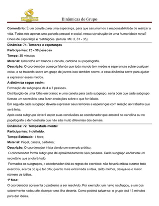 Dinâmicas de Grupo

Comentário: É um convite para uma esperança, para que assumamos a responsabilidade de realizar a
vida. Todos nós apenas uma parcela pessoal e social, nessa construção de uma humanidade nova?
Cheia de esperança e realizações. (leitura MC 3, 31 - 35).
Dinâmica: 71. Temores e esperanças
Participantes: 25 - 30 pessoas
Tempo: 30 minutos
Material: Uma folha em branco e caneta, cartolina ou papelógrafo.
Descrição: O coordenador começa falando que todo mundo tem medos e esperanças sobre qualquer
coisa, e se tratando sobre um grupo de jovens isso também ocorre, e essa dinâmica serve para ajudar
a expressar esses medos.
A dinâmica segue assim:
Formação de subgrupos de 4 a 7 pessoas.
Distribuição de uma folha em branco e uma caneta para cada subgrupo, seria bom que cada subgrupo
tivesse um secretário para fazer anotações sobre o que for falado.
Em seguida cada subgrupo devera expressar seus temores e esperanças com relação ao trabalho que
será feito.
Após cada subgrupo deverá expor suas conclusões ao coordenador que anotará na cartolina ou no
papelógrafo e demonstrará que não são muito diferentes dos demais.
Dinâmica: 72. Tempestade mental
Participantes: Indefinido.
Tempo Estimado: 1 hora;
Material: Papel, caneta, cartolina;
Descrição: O coordenador inicia dando um exemplo prático:
O coordenador forma subgrupos de aproximadamente seis pessoas. Cada subgrupo escolherá um
secretário que anotará tudo;
Formados os subgrupos, o coordenador dirá as regras do exercício: não haverá crítica durante todo
exercício, acerca do que for dito; quanto mais extremada a idéia, tanto melhor, deseja-se o maior
número de idéias.
1ª fase:
O coordenador apresenta o problema a ser resolvido. Por exemplo: um navio naufragou, e um dos
sobrevivente nadou até alcançar uma ilha deserta. Como poderá salvar-se: o grupo terá 15 minutos
para dar idéias.
 
