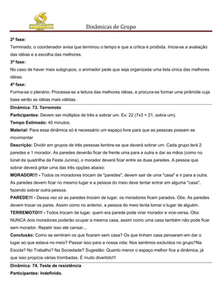 Dinâmicas de Grupo

2ª fase:
Terminado, o coordenador avisa que terminou o tempo e que a crítica é proibida. Inicia-se a avaliação
das idéias e a escolha das melhores.
3ª fase:
No caso de haver mais subgrupos, o animador pede que seja organizada uma lista única das melhores
idéias.
4ª fase:
Forma-se o plenário. Processa-se a leitura das melhores idéias, e procura-se formar uma pirâmide cuja
base serão as idéias mais válidas.
Dinâmica: 73. Terremoto
Participantes: Devem ser múltiplos de três e sobrar um. Ex: 22 (7x3 = 21, sobra um).
Tempo Estimado: 40 minutos.
Material: Para essa dinâmica só é necessário um espaço livre para que as pessoas possam se
movimentar
Descrição: Dividir em grupos de três pessoas lembre-se que deverá sobrar um. Cada grupo terá 2
paredes e 1 morador. As paredes deverão ficar de frente uma para a outra e dar as mãos (como no
túnel da quadrilha da Festa Junina), o morador deverá ficar entre as duas paredes. A pessoa que
sobrar deverá gritar uma das três opções abaixo:
MORADOR!!! - Todos os moradores trocam de "paredes", devem sair de uma "casa" e ir para a outra.
As paredes devem ficar no mesmo lugar e a pessoa do meio deve tentar entrar em alguma "casa",
fazendo sobrar outra pessoa.
PAREDE!!! - Dessa vez só as paredes trocam de lugar, os moradores ficam parados. Obs: As paredes
devem trocar os pares. Assim como no anterior, a pessoa do meio tenta tomar o lugar de alguém.
TERREMOTO!!! - Todos trocam de lugar, quem era parede pode virar morador e vice-versa. Obs:
NUNCA dois moradores poderão ocupar a mesma casa, assim como uma casa também não pode ficar
sem morador. Repetir isso até cansar...
Conclusão: Como se sentiram os que ficaram sem casa? Os que tinham casa pensaram em dar o
lugar ao que estava no meio? Passar isso para a nossa vida: Nos sentimos excluídos no grupo?Na
Escola? No Trabalho? Na Sociedade? Sugestão: Quanto menor o espaço melhor fica a dinâmica, já
que isso propicia várias trombadas. É muito divertido!!!
Dinâmica: 74. Teste de resistência
Participantes: Indefinido.
 