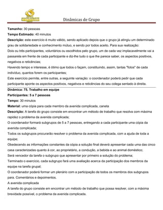 Dinâmicas de Grupo

Tamanho: 30 pessoas
Tempo Estimado: 40 minutos
Descrição: este exercício é muito válido, sendo aplicado depois que o grupo já atingiu um determinado
grau de solidariedade e conhecimento mútuo, e sendo por todos aceito. Para sua realização:
Dois ou três participantes, voluntários ou escolhidos pelo grupo, um de cada vez implacavelmente vai a
passarela em frente de cada participante e diz-lhe tudo o que lhe parece saber, os aspectos positivos,
negativos e reticências;
Havendo tempo e interesse, é ótimo que todos o façam, constituindo, assim, tantas "fotos" de cada
indivíduo, quantos forem os participantes;
Este exercício permite, entre outras, a seguinte variação: o coordenador poderá pedir que cada
participante aponte os aspectos positivos, negativos e reticências do seu colega sentado à direita.
Dinâmica: 75. Trabalho em equipe
Participantes: 5 a 7 pessoas
Tempo: 30 minutos
Material: uma cópia para cada membro da avenida complicada, caneta
Descrição: A tarefa do grupo consiste em encontrar um método de trabalho que resolva com máxima
rapidez o problema da avenida complicada;
O coordenador formará subgrupos de 5 a 7 pessoas, entregando a cada participante uma cópia da
avenida complicada;
Todos os subgrupos procurarão resolver o problema da avenida complicada, com a ajuda de toda a
equipe;
Obedecendo as informações constantes da cópia a solução final deverá apresentar cada uma das cinco
casa caracterizadas quanto à cor, ao proprietário, a condução, a bebida e ao animal doméstico;
Será vencedor da tarefa o subgrupo que apresentar por primeiro a solução do problema;
Terminado o exercício, cada subgrupo fará uma avaliação acerca da participação dos membros da
equipe na tarefa grupal;
O coordenador poderá formar um plenário com a participação de todos os membros dos subgrupos
para. Comentários e depoimentos.
A avenida complicada
A tarefa do grupo consiste em encontrar um método de trabalho que possa resolver, com a máxima
brevidade possível, o problema da avenida complicada.
 