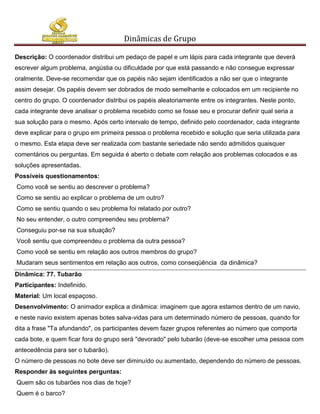 Dinâmicas de Grupo

Descrição: O coordenador distribui um pedaço de papel e um lápis para cada integrante que deverá
escrever algum problema, angústia ou dificuldade por que está passando e não consegue expressar
oralmente. Deve-se recomendar que os papéis não sejam identificados a não ser que o integrante
assim desejar. Os papéis devem ser dobrados de modo semelhante e colocados em um recipiente no
centro do grupo. O coordenador distribui os papéis aleatoriamente entre os integrantes. Neste ponto,
cada integrante deve analisar o problema recebido como se fosse seu e procurar definir qual seria a
sua solução para o mesmo. Após certo intervalo de tempo, definido pelo coordenador, cada integrante
deve explicar para o grupo em primeira pessoa o problema recebido e solução que seria utilizada para
o mesmo. Esta etapa deve ser realizada com bastante seriedade não sendo admitidos quaisquer
comentários ou perguntas. Em seguida é aberto o debate com relação aos problemas colocados e as
soluções apresentadas.
Possíveis questionamentos:
Como você se sentiu ao descrever o problema?
Como se sentiu ao explicar o problema de um outro?
Como se sentiu quando o seu problema foi relatado por outro?
No seu entender, o outro compreendeu seu problema?
Conseguiu por-se na sua situação?
Você sentiu que compreendeu o problema da outra pessoa?
Como você se sentiu em relação aos outros membros do grupo?
Mudaram seus sentimentos em relação aos outros, como conseqüência da dinâmica?
Dinâmica: 77. Tubarão
Participantes: Indefinido.
Material: Um local espaçoso.
Desenvolvimento: O animador explica a dinâmica: imaginem que agora estamos dentro de um navio,
e neste navio existem apenas botes salva-vidas para um determinado número de pessoas, quando for
dita a frase "Ta afundando", os participantes devem fazer grupos referentes ao número que comporta
cada bote, e quem ficar fora do grupo será "devorado" pelo tubarão (deve-se escolher uma pessoa com
antecedência para ser o tubarão).
O número de pessoas no bote deve ser diminuído ou aumentado, dependendo do número de pessoas.
Responder às seguintes perguntas:
Quem são os tubarões nos dias de hoje?
Quem é o barco?
 