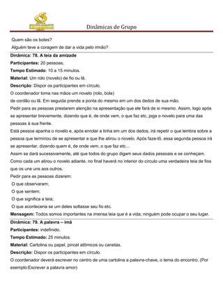 Dinâmicas de Grupo

Quem são os botes?
Alguém teve a coragem de dar a vida pelo irmão?
Dinâmica: 78. A teia da amizade
Participantes: 20 pessoas.
Tempo Estimado: 10 a 15 minutos.
Material: Um rolo (novelo) de fio ou lã.
Descrição: Dispor os participantes em círculo.
O coordenador toma nas mãos um novelo (rolo, bola)
de cordão ou lã. Em seguida prende a ponta do mesmo em um dos dedos de sua mão.
Pedir para as pessoas prestarem atenção na apresentação que ele fará de si mesmo. Assim, logo após
se apresentar brevemente, dizendo que é, de onde vem, o que faz etc, joga o novelo para uma das
pessoas à sua frente.
Está pessoa apanha o novelo e, após enrolar a linha em um dos dedos, irá repetir o que lembra sobre a
pessoa que terminou de se apresentar e que lhe atirou o novelo. Após faze-lô, essa segunda pessoa irá
se apresentar, dizendo quem é, de onde vem, o que faz etc...
Assim se dará sucessivamente, até que todos do grupo digam seus dados pessoais e se conheçam.
Como cada um atirou o novelo adiante, no final haverá no interior do círculo uma verdadeira teia de fios
que os une uns aos outros.
Pedir para as pessoas dizerem:
O que observaram;
O que sentem;
O que significa a teia;
O que aconteceria se um deles soltasse seu fio etc.
Mensagem: Todos somos importantes na imensa teia que é a vida; ninguém pode ocupar o seu lugar.
Dinâmica: 79. A palavra – imã
Participantes: indefinido.
Tempo Estimado: 25 minutos.
Material: Cartolina ou papel, pincel atômicos ou canetas.
Descrição: Dispor os participantes em círculo.
O coordenador deverá escrever no centro de uma cartolina a palavra-chave, o tema do encontro. (Por
exemplo:Escrever a palavra amor)
 