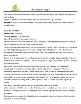 Dinâmicas de Grupo

Pedir para cada participante escrever em torno da palavra-chave aquilo que lhe vier à cabeça sobre a
palavra-chave.
No final da dinâmica, todos conversarão sobre o que escreveram, o que sentiram.
Mensagem: Todas as pessoas possuem no seu interior uma parcela de verdade que necessita vir à
tona algum dia.


Dinâmica: 80. O barco
Participantes: Indefinido.
Tempo Estimado: 10 a 15 minutos.
Material: Uma folha em branco para cada um.
Descrição: Somos chamados por Deus à vida, e esta nossa vida nós podemos representar como um
barco que navega em alto mar. (fazer o barco de papel).
Há momentos da nossa vida que este mar se mostra calmo, mas em muitos momentos nós navegamos
por entre tempestades que quase nos leva à naufragar. Para não corrermos o risco de naufragar
precisamos equilibrar bem o peso de nosso barco, e para isso vejamos o que pode estar pesando
dentro desse barco.
O barco pesa do lado direito. São as influências do mundo. Ex: Ambição, drogas, televisão, inveja, etv.
Vamos tirar de dentro do nosso barco tudo isso para que ele se equilibre novamente. (Cortar a ponta do
lado direito do barco)
Navegamos mais um pouco e de repente percebemos que o outro agora é que está pesado,
precisamos tirar mais alguma coisa deste barco. Deste lado do barco está pesando: Egoísmo,
infidelidade, impaciência, desamor, falta de oração, etc. (Cortar a ponta do lado esquerdo do barco)
Percebemos agora que existe uma parte do barco que aponta prá cima, é a nossa fé em Jesus que nós
queremos ter sempre dentro do nosso barco, esta nossa fé nós vamos guardar e cuidar com carinho
para nos sustentar na nossa jornada. (Cortar a ponta de cima do barco e colocar em algum lugar
visível)
Vamos abrir este nosso barco e ver como ficou (Abrindo parece uma camisa)
Está é a camisa do Cristão, somos atletas de Cristo, e como bom atleta que somos temos que usar
muito essa camisa para que nosso time sempre vença (colocar alguma coisa sobre o nosso dever de
ser cristão)
Depois de suarmos esta camisa, nós podemos ter certeza disto (Abrir a camisa e mostrar a cruz sinal
da certeza da nossa Salvação)
 