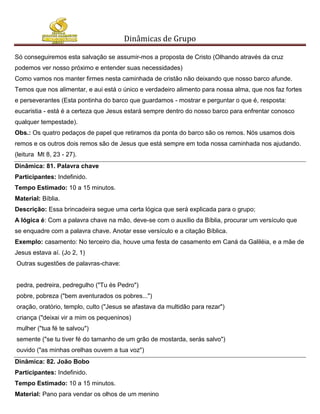 Dinâmicas de Grupo

Só conseguiremos esta salvação se assumir-mos a proposta de Cristo (Olhando através da cruz
podemos ver nosso próximo e entender suas necessidades)
Como vamos nos manter firmes nesta caminhada de cristão não deixando que nosso barco afunde.
Temos que nos alimentar, e aui está o único e verdadeiro alimento para nossa alma, que nos faz fortes
e perseverantes (Esta pontinha do barco que guardamos - mostrar e perguntar o que é, resposta:
eucaristia - está é a certeza que Jesus estará sempre dentro do nosso barco para enfrentar conosco
qualquer tempestade).
Obs.: Os quatro pedaços de papel que retiramos da ponta do barco são os remos. Nós usamos dois
remos e os outros dois remos são de Jesus que está sempre em toda nossa caminhada nos ajudando.
(leitura Mt 8, 23 - 27).
Dinâmica: 81. Palavra chave
Participantes: Indefinido.
Tempo Estimado: 10 a 15 minutos.
Material: Bíblia.
Descrição: Essa brincadeira segue uma certa lógica que será explicada para o grupo;
A lógica é: Com a palavra chave na mão, deve-se com o auxílio da Bíblia, procurar um versículo que
se enquadre com a palavra chave. Anotar esse versículo e a citação Bíblica.
Exemplo: casamento: No terceiro dia, houve uma festa de casamento em Caná da Galiléia, e a mãe de
Jesus estava aí. (Jo 2, 1)
Outras sugestões de palavras-chave:


pedra, pedreira, pedregulho ("Tu és Pedro")
pobre, pobreza ("bem aventurados os pobres...")
oração, oratório, templo, culto ("Jesus se afastava da multidão para rezar")
criança ("deixai vir a mim os pequeninos)
mulher ("tua fé te salvou")
semente ("se tu tiver fé do tamanho de um grão de mostarda, serás salvo")
ouvido ("as minhas orelhas ouvem a tua voz")
Dinâmica: 82. João Bobo
Participantes: Indefinido.
Tempo Estimado: 10 a 15 minutos.
Material: Pano para vendar os olhos de um menino
 