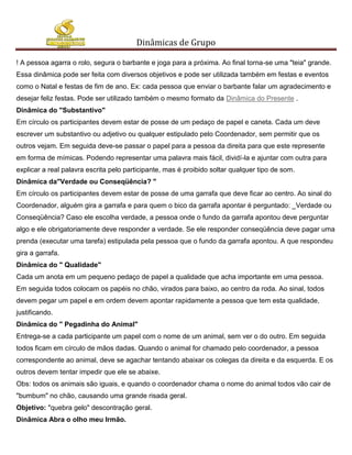 Dinâmicas de Grupo

! A pessoa agarra o rolo, segura o barbante e joga para a próxima. Ao final torna-se uma "teia" grande.
Essa dinâmica pode ser feita com diversos objetivos e pode ser utilizada também em festas e eventos
como o Natal e festas de fim de ano. Ex: cada pessoa que enviar o barbante falar um agradecimento e
desejar feliz festas. Pode ser utilizado também o mesmo formato da Dinâmica do Presente .
Dinâmica do "Substantivo"
Em círculo os participantes devem estar de posse de um pedaço de papel e caneta. Cada um deve
escrever um substantivo ou adjetivo ou qualquer estipulado pelo Coordenador, sem permitir que os
outros vejam. Em seguida deve-se passar o papel para a pessoa da direita para que este represente
em forma de mímicas. Podendo representar uma palavra mais fácil, dividí-la e ajuntar com outra para
explicar a real palavra escrita pelo participante, mas é proibido soltar qualquer tipo de som.
Dinâmica da"Verdade ou Conseqüência? "
Em círculo os participantes devem estar de posse de uma garrafa que deve ficar ao centro. Ao sinal do
Coordenador, alguém gira a garrafa e para quem o bico da garrafa apontar é perguntado: _Verdade ou
Conseqüência? Caso ele escolha verdade, a pessoa onde o fundo da garrafa apontou deve perguntar
algo e ele obrigatoriamente deve responder a verdade. Se ele responder conseqüência deve pagar uma
prenda (executar uma tarefa) estipulada pela pessoa que o fundo da garrafa apontou. A que respondeu
gira a garrafa.
Dinâmica do " Qualidade"
Cada um anota em um pequeno pedaço de papel a qualidade que acha importante em uma pessoa.
Em seguida todos colocam os papéis no chão, virados para baixo, ao centro da roda. Ao sinal, todos
devem pegar um papel e em ordem devem apontar rapidamente a pessoa que tem esta qualidade,
justificando.
Dinâmica do " Pegadinha do Animal"
Entrega-se a cada participante um papel com o nome de um animal, sem ver o do outro. Em seguida
todos ficam em círculo de mãos dadas. Quando o animal for chamado pelo coordenador, a pessoa
correspondente ao animal, deve se agachar tentando abaixar os colegas da direita e da esquerda. E os
outros devem tentar impedir que ele se abaixe.
Obs: todos os animais são iguais, e quando o coordenador chama o nome do animal todos vão cair de
"bumbum" no chão, causando uma grande risada geral.
Objetivo: "quebra gelo" descontração geral.
Dinâmica Abra o olho meu Irmão.
 