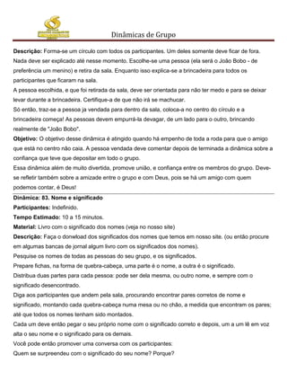 Dinâmicas de Grupo

Descrição: Forma-se um círculo com todos os participantes. Um deles somente deve ficar de fora.
Nada deve ser explicado até nesse momento. Escolhe-se uma pessoa (ela será o João Bobo - de
preferência um menino) e retira da sala. Enquanto isso explica-se a brincadeira para todos os
participantes que ficaram na sala.
A pessoa escolhida, e que foi retirada da sala, deve ser orientada para não ter medo e para se deixar
levar durante a brincadeira. Certifique-a de que não irá se machucar.
Só então, traz-se a pessoa ja vendada para dentro da sala, coloca-a no centro do círculo e a
brincadeira começa! As pessoas devem empurrá-la devagar, de um lado para o outro, brincando
realmente de "João Bobo".
Objetivo: O objetivo desse dinâmica é atingido quando há empenho de toda a roda para que o amigo
que está no centro não caia. A pessoa vendada deve comentar depois de terminada a dinâmica sobre a
confiança que teve que depositar em todo o grupo.
Essa dinâmica além de muito divertida, promove união, e confiança entre os membros do grupo. Deve-
se refletir também sobre a amizade entre o grupo e com Deus, pois se há um amigo com quem
podemos contar, é Deus!
Dinâmica: 83. Nome e significado
Participantes: Indefinido.
Tempo Estimado: 10 a 15 minutos.
Material: Livro com o significado dos nomes (veja no nosso site)
Descrição: Faça o donwload dos significados dos nomes que temos em nosso site. (ou então procure
em algumas bancas de jornal algum livro com os significados dos nomes).
Pesquise os nomes de todas as pessoas do seu grupo, e os significados.
Prepare fichas, na forma de quebra-cabeça, uma parte é o nome, a outra é o significado.
Distribua duas partes para cada pessoa: pode ser dela mesma, ou outro nome, e sempre com o
significado desencontrado.
Diga aos participantes que andem pela sala, procurando encontrar pares corretos de nome e
significado, montando cada quebra-cabeça numa mesa ou no chão, a medida que encontram os pares;
até que todos os nomes tenham sido montados.
Cada um deve então pegar o seu próprio nome com o significado correto e depois, um a um lê em voz
alta o seu nome e o significado para os demais.
Você pode então promover uma conversa com os participantes:
Quem se surpreendeu com o significado do seu nome? Porque?
 