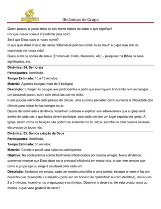Dinâmicas de Grupo

Quem passou a gostar mais do seu nome depois de saber o que significa?
Por que nosso nome é importante para nós?
Será que Deus sabe o nosso nome?
O que quer dizer o texto de Isaías "Chamei-te pelo teu nome, tu és meu!" e o que isso tem de
importante na nossa vida?
Quais eram os nomes de Jesus (Emmanuel, Cristo, Nazareno, etc.) - pesquisar na Bíblia os seus
significados, ets.
Dinâmica: 84. Ser Igreja
Participantes: Indefinido.
Tempo Estimado: 10 a 15 minutos.
Material: Agumas bexigas (mais de 3 bexigas)
Descrição: Entregar as bexigas aos participantes e pedir que eles fiquem brincando com as bexigas
um passando para o outro sem deixá-las cair no chão.
Ir aos poucos retirando cada pessoa do círculo, uma a uma e perceber como aumenta a dificuldade dos
últimos para deixar tantas bexigas no ar.
Depois de terminada a dinâmica, incentivar o debate e explicar aos adolescentes que a Igreja está
dentro de cada um, e que todos devem participar, pois cada um tem um lugar especial na Igreja. A
Igreja, assim como as bexigas não podem se sustentar no ar, isto é, sozinha ou com poucas pessoas,
ela precisa de todos nós.
Dinâmica: 85. Somos criação de Deus
Participantes: Indefinido.
Tempo Estimado: 30 minutos.
Material: Caneta e papel para todos os participantes
Objetivo: Na adolescência somos facilmente influênciados por nossos amigos. Nesta dinâmica,
queremos mostrar que Deus deve ser a principal influência em nossa vida, e que nem sempre agir
como o grupo age ou exige é saudável para cada um.
Descrição: Sentados em círculo, cada um recebe uma folha e uma caneta; escreve o nome e faz um
desenho que represente a si mesmo (pode ser um boneco de "palitinhos" ou com detalhes), deixar uns
2 a 3 minutos, incentivar os preguiçosos e os tímidos. Observar o desenho: ele está pronto, mais ou
menos, o que você gostaria de fazer?
 