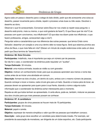 Dinâmicas de Grupo

Agora cada um passa o desenho para o colega do lado direito, pedir que ele acrescente uma coisa ao
desenho, passar novamente para a direita, repetir o processo umas duas ou três vezes. Devolver o
desenho ao dono.
Observar o que foi acrescentado. Conversar sobre Deus ter nos criado (e repetir essa pergunta: o
desenho está pronto, mais ou menos, o que você gostaria de fazer?). O que Deus quer de nós? E as
pessoas com quem convivemos, nos influênciam? (O que elas nos dizem pode nos influênciar, o que
fazem professores, amigos, acrescentam algo a nós?)
Perguntar sobre a característica que nos diferencia das outras pessoas: que temos Cristo como
Salvador; desenhar um coração e uma cruz dentro dele na nossa figura. Será que estamos prontos aos
olhos de Deus, o que mais falta em nós? (Deixar um minuto de oração siolenciosa onde cada um deve
pedir que Deus termine de "desenhá-los")
Dinâmica: 86. Dois Círculos
Participantes: Indefinido, mas é importante que seja um número par de pessoas.
Se não for o caso, o coordenador da dinâmica pode requisitar um “auxiliar”.
Tempo Estimado: 30 minutos.
Material: uma música animada, tocada ao violão ou com gravador.
Objetivo: motivar um conhecimento inicial, para que as pessoas aprendam aos menos o nome das
outras antes de se iniciar uma atividade em comum.
Descrição: formam-se dois círculos, um dentro do outro, ambos com o mesmo número de pessoas.
Quando começar a tocar a música, cada círculo gira para um lado. Quando a música pára de tocar, as
pessoas devem se apresentar para quem parar à sua frente, dizendo o nome e alguma outra
informação que o coordenador da dinâmica achar interessante para o momento.
Repete-se até que todos tenham se apresentado. A certa altura, pode-se, também, misturar as pessoas
dos dois círculos para que mais pessoas possam se conhecer.
Dinâmica: 87. A candidatura
Participantes: grupos de cinco pessoas se houver mais de 10 participantes.
Tempo Estimado: 30 minutos.
Material: papel e caneta.
Objetivo: expressar de maneira simpática o valor que têm as pessoas que trabalham conosco.
Descrição: cada grupo deve escolher um candidato para determinada missão. Por exemplo, ser
presidente da associação de moradores, ser dirigente de um clube esportivo, etc. Cada participante
 