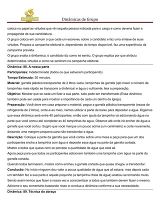 Dinâmicas de Grupo

coloca no papel as virtudes que vê naquela pessoa indicada para o cargo e como deveria fazer a
propaganda de sua candidatura.
O grupo coloca em comum o que cada um escreveu sobre o candidato e faz uma síntese de suas
virtudes. Prepara a campanha eleitoral e, dependendo do tempo disponível, faz uma experiência da
campanha prevista.
O grupo avalia a din6amica, o candidato diz como se sentiu, O grupo explica por que atribuiu
determinadas virtudes e como se sentiram na campanha eleitoral.
Dinâmica: 88. A nossa parte
Participantes: Indeterminado (todos os que estiverem participando)
Tempo Estimado: 30 minutos.
Material: garrafa plástica transparente de 2 litros vazia, tampinhas de garrafa (qto maior o número de
tampinhas mais rápido se transcorre a dinâmica) e água o suficiente, leia a preparação.
Objetivo: Mostrar que se cada um fizer a sua parte, tudo pode ser transformado (Essa dinâmica
também pode ser usada para mostrar a importância de cada um dentro da Igreja).
Preparação: Você deve em casa preparar o material, pegue a garrafa plástica transparente (essas de
refrigerante de 2 litros), corte-a ao meio, iremos utilizar a parte de baixo para depositar a água. Digamos
que essa dinâmica será entre 40 participantes, então com ajuda da tampinha vá adicionando água na
parte que você cortou até completar as 40 tampinhas de agua. Observe até onde irá encher de água a
garrafa que você cortou. Sugiro que você marque um pouco acima (um centimetro) e corte novamente,
deixando uma margem pequena para não transbordar a água.
Descrição: Coloque a parte da garrafa que você cortou sobre uma mesa e peça para que um dos
participantes encha a tampinha com água e deposite essa água na parte da garrafa cortada.
Mostre a todos que quase nem se percebe a quantidade de água que está ali.
Agora peça para que todos os participantes adicionem também uma tampinha com água na parte da
garrafa cortada.
Quando todos teminarem, mostre como encheu a garrafa cortada que quase chegou a transbordar.
Conclusão: No início ninguem deu valor a pouca quatidade de água que ali estava, mas depois cada
um também fez a sua parte e aquele poquinho (a tampinha cheia de água) acabou se tornando muito.
Sendo assim temos que fazer a nossa vez e conscientizar a todos que tambem devem fazer o mesmo.
Adicione o seu comentário baseando nisso e conclua a dinâmica conforme a sua necessidade.
Dinâmica: 89. Técnica do abraço
 