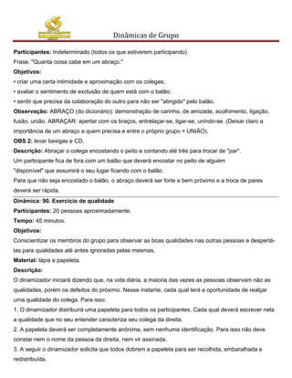 Dinâmicas de Grupo

Participantes: Indeterminado (todos os que estiverem participando)
Frase: "Quanta coisa cabe em um abraço."
Objetivos:
• criar uma certa intimidade e aproximação com os colegas;
• avaliar o sentimento de exclusão de quem está com o balão;
• sentir que precisa da colaboração do outro para não ser "atingido" pelo balão.
Observação: ABRAÇO (do dicionário): demonstração de carinho, de amizade, acolhimento, ligação,
fusão, união. ABRAÇAR: apertar com os braços, entrelaçar-se, ligar-se, unindo-se. (Deixar claro a
importância de um abraço a quem precisa e entre o próprio grupo = UNIÃO).
OBS 2: levar bexigas e CD.
Descrição: Abraçar o colega encostando o peito e contando até três para trocar de "par".
Um participante fica de fora com um balão que deverá encostar no peito de alguém
"disponível" que assumirá o seu lugar ficando com o balão.
Para que não seja encostado o balão, o abraço deverá ser forte e bem próximo e a troca de pares
deverá ser rápida.
Dinâmica: 90. Exercício de qualidade
Participantes: 20 pessoas aproximadamente.
Tempo: 45 minutos.
Objetivos:
Conscientizar os membros do grupo para observar as boas qualidades nas outras pessoas e despertá-
las para qualidades até antes ignoradas pelas mesmas.
Material: lápis e papeleta.
Descrição:
O dinamizador iniciará dizendo que, na vida diária, a maioria das vezes as pessoas observam não as
qualidades, porém os defeitos do próximo. Nesse instante, cada qual terá a oportunidade de realçar
uma qualidade do colega. Para isso:
1. O dinamizador distribuirá uma papeleta para todos os participantes. Cada qual deverá escrever nela
a qualidade que no seu entender caracteriza seu colega da direita.
2. A papeleta deverá ser completamente anônima, sem nenhuma identificação. Para isso não deve
constar nem o nome da pessoa da direita, nem vir assinada.
3. A seguir o dinamizador solicita que todos dobrem a papeleta para ser recolhida, embaralhada e
redistribuída.
 