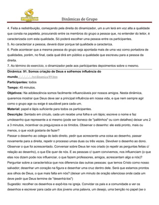 Dinâmicas de Grupo

4. Feita a redistribuição, começando pela direita do dinamizador, um a um lerá em voz alta a qualidade
que consta na papeleta, procurando entre os membros do grupo a pessoa que, no entender do leitor, é
caracterizada com esta qualidade. Só poderá escolher uma pessoa entre os participantes.
5. Ao caracterizar a pessoa, deverá dizer porque tal qualidade a caracteriza.
6. Pode acontecer que a mesma pessoa do grupo seja apontada mais de uma vez como portadora de
qualidades, porém, no final, cada qual dirá em público a qualidade que escreveu para a pessoa da
direita.
7. Ao término do exercício, o dinamizador pede aos participantes depoimentos sobre o mesmo.
Dinâmica: 91. Somos criação de Deus e sofremos influência do
mundo../../../../../../txt/dinamica/89.htm
Participantes: todos
Tempo: 45 minutos.
Objetivos: Na adolescência somos facilmente influenciáveis por nossos amigos. Nesta dinâmica,
queremos mostrar que Deus deve ser a principal influência em nossa vida, e que nem sempre agir
como o grupo age ou exige é saudável para cada um.
Material: papel e lápis suficiente para todos os participantes.
Descrição: Sentado em círculo, cada um recebe uma folha e um lápis; escreve o nome e faz
umdesenho que represente a si mesmo (pode ser boneco de "palitinhos" ou com detalhes) deixar uns 2
a 3 minutos, incentivar os preguiçosos e os tímidos. Observar o desenho: ele está pronto, mais ou
menos, o que você gostaria de fazer?
Passar o desenho ao colega do lado direito, pedir que acrescente uma coisa ao desenho, passar
novamente para a direita, repetir o processo umas duas ou três vezes. Devolver o desenho ao dono.
Observar o que foi acrescentado. Conversar sobre Deus ter nos criado (e repetir as perguntas feitas c/
relação ao desenho), o que Ele quer de nós. E as pessoas c/ quem convivemos, nos influenciam (o que
elas nos dizem pode nos influenciar, o que fazem professores, amigos, acrescentam algo a nós)?
Perguntar sobre a característica que nos diferencia das outras pessoas: que temos Cristo como nosso
salvador; desenhar um coração na figura e desenhar uma cruz dentro dele. Será que estamos prontos
aos olhos de Deus, o que mais falta em nós? (deixar um minuto de oração silenciosa onde cada um
deve pedir que Deus termine de "desenhá-los")
Sugestão: recolher os desenhos e expô-los na igreja. Convidar os pais e a comunidade a ver os
desenhos e escrever para cada um dos jovens uma palavra, um desejo, uma benção no papel (se o
 