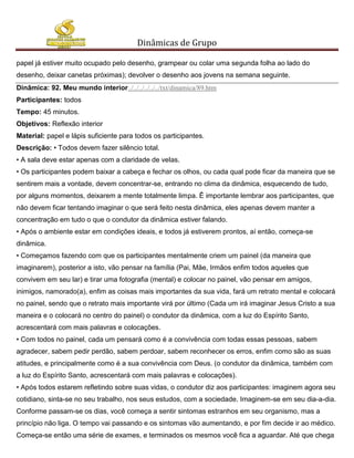Dinâmicas de Grupo

papel já estiver muito ocupado pelo desenho, grampear ou colar uma segunda folha ao lado do
desenho, deixar canetas próximas); devolver o desenho aos jovens na semana seguinte.
Dinâmica: 92. Meu mundo interior../../../../../../txt/dinamica/89.htm
Participantes: todos
Tempo: 45 minutos.
Objetivos: Reflexão interior
Material: papel e lápis suficiente para todos os participantes.
Descrição: • Todos devem fazer silêncio total.
• A sala deve estar apenas com a claridade de velas.
• Os participantes podem baixar a cabeça e fechar os olhos, ou cada qual pode ficar da maneira que se
sentirem mais a vontade, devem concentrar-se, entrando no clima da dinâmica, esquecendo de tudo,
por alguns momentos, deixarem a mente totalmente limpa. Ê importante lembrar aos participantes, que
não devem ficar tentando imaginar o que será feito nesta dinâmica, eles apenas devem manter a
concentração em tudo o que o condutor da dinâmica estiver falando.
• Após o ambiente estar em condições ideais, e todos já estiverem prontos, aí então, começa-se
dinâmica.
• Começamos fazendo com que os participantes mentalmente criem um painel (da maneira que
imaginarem), posterior a isto, vão pensar na família (Pai, Mãe, Irmãos enfim todos aqueles que
convivem em seu lar) e tirar uma fotografia (mental) e colocar no painel, vão pensar em amigos,
inimigos, namorado(a), enfim as coisas mais importantes da sua vida, fará um retrato mental e colocará
no painel, sendo que o retrato mais importante virá por último (Cada um irá imaginar Jesus Cristo a sua
maneira e o colocará no centro do painel) o condutor da dinâmica, com a luz do Espírito Santo,
acrescentará com mais palavras e colocações.
• Com todos no painel, cada um pensará como é a convivência com todas essas pessoas, sabem
agradecer, sabem pedir perdão, sabem perdoar, sabem reconhecer os erros, enfim como são as suas
atitudes, e principalmente como é a sua convivência com Deus. (o condutor da dinâmica, também com
a luz do Espírito Santo, acrescentará com mais palavras e colocações).
• Após todos estarem refletindo sobre suas vidas, o condutor diz aos participantes: imaginem agora seu
cotidiano, sinta-se no seu trabalho, nos seus estudos, com a sociedade. Imaginem-se em seu dia-a-dia.
Conforme passam-se os dias, você começa a sentir sintomas estranhos em seu organismo, mas a
princípio não liga. O tempo vai passando e os sintomas vão aumentando, e por fim decide ir ao médico.
Começa-se então uma série de exames, e terminados os mesmos você fica a aguardar. Até que chega
 