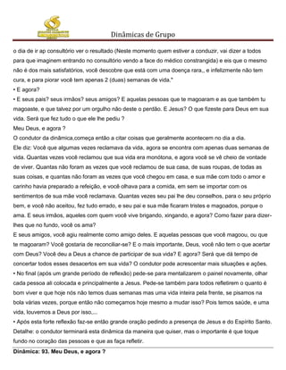 Dinâmicas de Grupo

o dia de ir ap consultório ver o resultado (Neste momento quem estiver a conduzir, vai dizer a todos
para que imaginem entrando no consultório vendo a face do médico constrangida) e eis que o mesmo
não é dos mais satisfatórios, você descobre que está com uma doença rara,, e infelizmente não tem
cura, e para piorar você tem apenas 2 (duas) semanas de vida."
• E agora?
• E seus pais? seus irmãos? seus amigos? E aquelas pessoas que te magoaram e as que também tu
magoaste, e que talvez por um orgulho não deste o perdão. E Jesus? O que fizeste para Deus em sua
vida. Será que fez tudo o que ele lhe pediu ?
Meu Deus, e agora ?
O condutor da dinâmica,começa então a citar coisas que geralmente acontecem no dia a dia.
Ele diz: Você que algumas vezes reclamava da vida, agora se encontra com apenas duas semanas de
vida. Quantas vezes você reclamou que sua vida era monótona, e agora você se vê cheio de vontade
de viver. Quantas não foram as vezes que você reclamou de sua casa, de suas roupas, de todas as
suas coisas, e quantas não foram as vezes que você chegou em casa, e sua mãe com todo o amor e
carinho havia preparado a refeição, e você olhava para a comida, em sem se importar com os
sentimentos de sua mãe você reclamava. Quantas vezes seu pai lhe deu conselhos, para o seu próprio
bem, e você não aceitou, fez tudo errado, e seu pai e sua mãe ficaram tristes e magoados, porque o
ama. E seus irmãos, aqueles com quem você vive brigando, xingando, e agora? Como fazer para dizer-
lhes que no fundo, você os ama?
E seus amigos, você agiu realmente como amigo deles. E aquelas pessoas que você magoou, ou que
te magoaram? Você gostaria de reconciliar-se? E o mais importante, Deus, você não tem o que acertar
com Deus? Você deu a Deus a chance de participar de sua vida? E agora? Será que dá tempo de
concertar todos esses desacertos em sua vida? O condutor pode acrescentar mais situações e ações.
• No final (após um grande período de reflexão) pede-se para mentalizarem o painel novamente, olhar
cada pessoa ali colocada e principalmente a Jesus. Pede-se também para todos refletirem o quanto é
bom viver e que hoje nós não temos duas semanas mas uma vida inteira pela frente, se pisamos na
bola várias vezes, porque então não começamos hoje mesmo a mudar isso? Pois temos saúde, e uma
vida, louvemos a Deus por isso,...
• Após esta forte reflexão faz-se então grande oração pedindo a presença de Jesus e do Espírito Santo.
Detalhe: o condutor terminará esta dinâmica da maneira que quiser, mas o importante é que toque
fundo no coração das pessoas e que as faça refletir.
Dinâmica: 93. Meu Deus, e agora ?
 