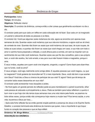 Dinâmicas de Grupo

Participantes: todos
Tempo: 45 minutos.
Objetivos: Reflexão interior
Descrição: O condutor da dinâmica, começa então a citar coisas que geralmente acontecem no dia a
dia.
O condutor pede para que cada um reflita em cada colocação ele irá fazer. Que cada um vá imaginado
um painel e colocando ali todas as pessoas e os fatos.
O condutor diz: Você que algumas vezes reclamava da vida, agora se encontra com apenas duas
semanas de vida. Quantas vezes você reclamou que sua vida era monótona, e agora você se vê cheio
de vontade de viver. Quantas não foram as vezes que você reclamou de sua casa, de suas roupas, de
todas as suas coisas, e quantas não foram as vezes que você chegou em casa, e sua mãe com todo o
amor e carinho havia preparado a refeição, e você olhava para a comida, em sem se importar com os
sentimentos de sua mãe você reclamava. Quantas vezes seu pai lhe deu conselhos, para o seu próprio
bem, e você não aceitou, fez tudo errado, e seu pai e sua mãe ficaram tristes e magoados, porque o
ama.
E seus irmãos, aqueles com quem você vive brigando, xingando, e agora? Como fazer para dizer-lhes
que no fundo, você os ama?
E seus amigos, você agiu realmente como amigo deles. E aquelas pessoas que você magoou, ou que
te magoaram? Você gostaria de reconciliar-se? E o mais importante, Deus, você não tem o que acertar
com Deus? Você deu a Deus a chance de participar de sua vida? E agora? Será que dá tempo de
concertar todos esses desacertos em sua vida?
O condutor pode acrescentar mais situações e acões.
- No final (após um grande período de reflexão) pede-se para mentalizarem o painel novamente, olhar
cada pessoa ali colocada e principalmente a Jesus. Pede-se também para todos refletirem o quanto é
bom viver e que hoje nós não temos duas semanas mas uma vida inteira pela frente, se pisamos na
bola várias vezes, porque então não começamos hoje mesmo a mudar isso? Pois temos saúde, e uma
vida, louvemos a Deus por isso,...
- Após esta forte reflexão faz-se então grande oração pedindo a presença de Jesus e do Espírito Santo.
Detalhe: o condutor terminará esta dinâmica da maneira que quiser, mas o importante é que toque
fundo no coração das pessoas e que as faça refletir.
Dinâmica: 94. Bingo Bíblico../../../../../../txt/dinamica/89.htm
DESCRIÇÃO DA DINÂMICA:
 