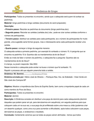 Dinâmicas de Grupo

Participantes: Todos os presentes no encontro, sendo que o catequista será quem irá sortear as
pedrinhas.
Material: bingo pedrinhas e bingo cartelas (documento do word preparado)
Descrição:
- Primeiro passo: Recortar as pedrinhas do documento (bingo pedrinhas.doc)
- Segundo passo: Recortar as cartelas (cartelas.doc) obs.: pode-se criar outras cartelas conforme o
número de participantes.
- Terceiro passo: distribuir as cartelas para cada pariticpante, se o número de participantes for muito
grande, uma sugestão seria formar grupos, mas o interessante seria cada participante receber uma
cartela.
- Quarto passo: começar o bingo da seguinte maneira:
O catequista sorteia a primeira pedrinha, por exemplo foi sorteado o número 15. A pergunta que se
encontra na pedrinha 15 é: Quantos são os mandamentos da lei de Deus?
Então ao invés de falar o número da pedrinha, o catequista faz a pergunta: Quantos são os
mandamentos da lei de Deus?
A criança, ou jovem responde: São DEZ.
Nesse momento o catequista pode anotar na lousa o número que foi sorteado: 15.
Repetir o processo até que alguém preencha toda a cartela.
Dinâmica: 95. Dominó../../../../../../txt/dinamica/89.htm
Dinâmica enviada por: Hélcio José de Oliveira - - Paróquia Nsa. Sra. da Soledade - Vista Verde em
São José dos Campos-SP


Objetivo: Mostrar a importância dos Dons do Espírito Santo, bem como o importante papel de cada um
como membro do Povo de Deus.
Participantes: Todos os presentes no encontro
Material: dominó
Descrição: A Dinâmica consiste em distribuir uma peça de dominó para cada catequizando,(dominó
daqueles que podem parar em pé, para derrubarmos em sequência), em seguida pedimos para que
coloquem cada um na sua vez, a sua peça de pé enfileirada sobre uma mesa ou chão (podemos criar
um desenho qualquer, como uma cruz para aumentar a dificuldade), após todos colocarem suas peças,
derrubamos as peças, e analizamos o resultado.
Conclusão: Certamente veremos que se todas as peças cairam alinhadas - temos que todos
 