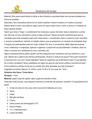 Dinâmicas de Grupo

Material: Dois panos para fechar os olhos e dois chinelos ou porretes feitos com jornais enrolados em
forma de cacetete.
Descrição: Dois voluntários devem ter os rostos cobertos e devem receber um chinelo ou porrete.
Depois devem iniciar uma briga de cegos, para ver quem acerta mais o outro no escuro. O restante do
grupo apenas assiste.
Assim que inicia a "briga", o coordenador faz sinal para o grupo não dizer nada e desamarra a venda
dos olhos de um dos voluntários e deixa a briga continuar. Depois de tempo suficiente para que os
resultados das duas situações sejam bem observados, o coordenador retira a venda do outro voluntário
e encerra a experiência, abrindo um debate sobre o que se presenciou no contexto da sociedade atual.
A reação dos participantes pode ser muito variada. Por isso, é conveniente refletir algumas posturas
como: indiferença x indignação; aplaudir o agressor x posicionar-se para defender o indefeso; lavar as
mãos x envolver-se e solidarizar-se com o oprimido, etc.
Alguns questionamentos podem ajudar, primeiro perguntar aos voluntários como se sentiram e o por
quê. Depois dar a palavra aos demais participantes. Qual foi a postura do grupo? Para quem torceram?
O que isso tem a ver com nossa realidade? Quais as cegueiras que enfrentamos hoje? O que significa
ter os olhos vendados? Quem estabelece as regras do jogo da vida social, política e econômica hoje?
Como podemos contribuir para tirar as vendas dos olhos daqueles que não enxergam?
Sugestões de textos: Marcos 10, 46-52; Lucas 10 25 a 37 ou Lucas 24, 13-34.
Dinâmica Ano Novo, Turma Nova.
Duração: 1 hora.
Material: papel, caixa de sapato, lápis, papel de embrulho e fitas.
Faça para cada criança, uma pequena caixinha ou embrulho de presente, contendo 12 quadradinhos de
papel:
   1. X dias de aula (no meu caso eram cerca de 30 sábados por ano).
   2. Jesus
   3. Jogos
   4. Bênçãos de Deus
   5. Trocas
   6. vários pontos de interrogação (???)
   7. Novos Amigos
   8. 10 + 2 Mandamentos
   9. Leitura da Bíblia
 