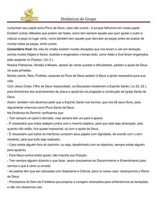 Dinâmicas de Grupo

cumpriram seu papel como Povo de Deus, caso não ocorra - é porque falhamos em nosso papel.
Existem outras reflexões que podem ser feitas, como tem sempre aquele que quer ajudar o outro a
colocar a peça no lugar certo, como também tem aquele quer derrubar as peças antes de acabar de
montar todas as peças, entre outras.
Comentário final: Na vida do cristão existem muitas situações que nos levam a cair em tentação,
somos muitos frágeis e fáceis, iludidos e enganados o tempo todo, como Adão e Eva foram enganados
pela serpente no Paraíso ( Gn 3 ).
Nossos Patriarcas, Abraão e Moisés, apesar de várias quedas e dificuldades, pediam a ajuda de Deus
na suas jornadas.
Muitos outros, Reis, Profetas, pessoas do Povo de Deus pediam à Deus a ajuda necessária para sua
vida.
Com Jesus Cristo, Filho de Deus ressuscitado, os Discípulos receberam o Espírito Santo ( Jo 20, 22 ),
para lembrá-los dos ensinamentos de Jesus e ajudá-los na pregação e construção da Igreja Santa de
Deus.
Assim, também nós devemos pedir que o Espírito Santo nos ilumine, que nos dê seus Dons, para
dignamente vivermos como Povo Santo de Deus.
Na Dinâmica do Dominó verificamos que:
- Tem sempre um para ti derrubar, mas sempre tem um para ti aparar;
- É necessário que todos estejam juntos com o mesmo objetivo, para que este seja alcançado, pois
quando não estão, fica quase impossível, só com a ajuda de Deus;
- É necessário que todos os membros cumpram seus papéis com dignidade, de acordo com o dom
recebido, para que tudo seja realizado;
- Caso exista alguém fora do caminho, ou seja, desalinhado com os objetivos, sempre existe alguém
para ajudá-lo;
- Para Deus somos todos iguais, não importa sua Posição;
- Tem sempre alguém dizendo o que fazer, assim precisamos ter Discernimento e Entendimento para
vermos o que é certo ou errado;
- As pedras têm que ser colocadas com Sabedoria e Ciência, para no nosso caso, alcançarmos o Reino
de Deus;
- Precisamos do Dom da Fortaleza que propícia a coragem necessária para enfrentarmos as tentações
e não nos deixarmos cair;
 
