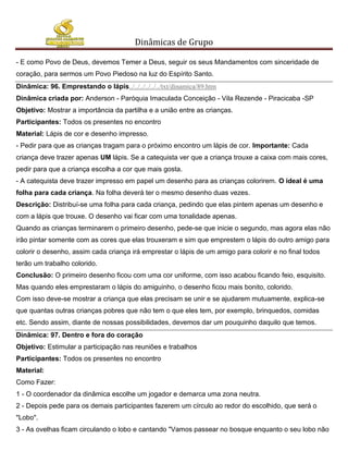 Dinâmicas de Grupo

- E como Povo de Deus, devemos Temer a Deus, seguir os seus Mandamentos com sinceridade de
coração, para sermos um Povo Piedoso na luz do Espírito Santo.
Dinâmica: 96. Emprestando o lápis../../../../../../txt/dinamica/89.htm
Dinâmica criada por: Anderson - Paróquia Imaculada Conceição - Vila Rezende - Piracicaba -SP
Objetivo: Mostrar a importância da partilha e a união entre as crianças.
Participantes: Todos os presentes no encontro
Material: Lápis de cor e desenho impresso.
- Pedir para que as crianças tragam para o próximo encontro um lápis de cor. Importante: Cada
criança deve trazer apenas UM lápis. Se a catequista ver que a criança trouxe a caixa com mais cores,
pedir para que a criança escolha a cor que mais gosta.
- A catequista deve trazer impresso em papel um desenho para as crianças colorirem. O ideal é uma
folha para cada criança. Na folha deverá ter o mesmo desenho duas vezes.
Descrição: Distribuí-se uma folha para cada criança, pedindo que elas pintem apenas um desenho e
com a lápis que trouxe. O desenho vai ficar com uma tonalidade apenas.
Quando as crianças terminarem o primeiro desenho, pede-se que inicie o segundo, mas agora elas não
irão pintar somente com as cores que elas trouxeram e sim que emprestem o lápis do outro amigo para
colorir o desenho, assim cada criança irá emprestar o lápis de um amigo para colorir e no final todos
terão um trabalho colorido.
Conclusão: O primeiro desenho ficou com uma cor uniforme, com isso acabou ficando feio, esquisito.
Mas quando eles emprestaram o lápis do amiguinho, o desenho ficou mais bonito, colorido.
Com isso deve-se mostrar a criança que elas precisam se unir e se ajudarem mutuamente, explica-se
que quantas outras crianças pobres que não tem o que eles tem, por exemplo, brinquedos, comidas
etc. Sendo assim, diante de nossas possibilidades, devemos dar um pouquinho daquilo que temos.
Dinâmica: 97. Dentro e fora do coração
Objetivo: Estimular a participação nas reuniões e trabalhos
Participantes: Todos os presentes no encontro
Material:
Como Fazer:
1 - O coordenador da dinâmica escolhe um jogador e demarca uma zona neutra.
2 - Depois pede para os demais participantes fazerem um círculo ao redor do escolhido, que será o
"Lobo".
3 - As ovelhas ficam circulando o lobo e cantando "Vamos passear no bosque enquanto o seu lobo não
 