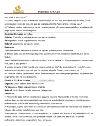 Dinâmicas de Grupo

vem, você já está pronto?"
4 - A cada pergunta o lobo inventa uma nova desculpa, do tipo "não ainda estou me vestindo", assim,
após retardar o início do jogo, até que, de surpresa, ele grita: "estou pronto, e lá vou eu!..."
5 - Todas as ovelhas devem correr para a zona neutra para não serem pegas pelo lobo, aquela que ele
pegar será o lobo na rodada seguinte.
Dinâmica: 98. Lobos e ovelhas
Objetivo: Estimular a participação nas reuniões e trabalhos
Participantes: Todos os presentes no encontro
Material: Local amplo para poder correr.
Descrição:
1 - O coordenador da dinâmica escolhe um jogador e demarca uma zona neutra.
2 - Depois pede para os demais participantes fazerem um círculo ao redor do escolhido, que será o
"Lobo".
3 - As ovelhas ficam circulando o lobo e cantando "Vamos passear no bosque enquanto o seu lobo não
vem, você já está pronto?"
4 - A cada pergunta o lobo inventa uma nova desculpa, do tipo "não ainda estou me vestindo", assim,
após retardar o início do jogo, até que, de surpresa, ele grita: "estou pronto, e lá vou eu!..."
5 - Todas as ovelhas devem correr para a zona neutra para não serem pegas pelo lobo, aquela que ele
pegar será o lobo na rodada seguinte.
Dinâmica: 99. Boas notícias../../../../../../txt/dinamica/89.htm
Objetivo: Avaliar os fatos bons de nossa vida
Participantes: Todos os presentes no encontro
Material: Uma folha de papel e lápis para cada pessoa.
Descrição:
1 - O animador pode motivar o exercício da seguinte maneira: "Diariamente, todos nós recebemos
notícias, boas ou más. Algumas delas foram motivo de grande alegria e por isso as guardamos com
perfeita nitidez. Vamos hoje recordar algumas dessas boas notícias ".
2 - Logo após, explica como fazer o exercício: os participantes dispõem de 15 minutos para anotar na
folha as três notícias mais felizes de sua vida.
3 - As pessoas comentam suas notícias em plenário, a começar pelo animador, seguido pelo vizinho da
direita e, assim, sucessivamente, até que todos o façam. Em cada uma das vezes, os demais
participantes podem dar seu parecer e fazer perguntas.
 