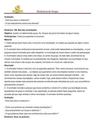 Dinâmicas de Grupo

Avaliação:
- Para que serviu a dinâmica?
- O que descobrimos acerca dos demais?


Dinâmica: 100. Baú das recordações
Objetivo: Avaliar um determinado grupo. Ex: Grupos de jovens formados há algum tempo.
Participantes: Todos os presentes no encontro
Material:
1. Cada pessoa deve trazer para o encontro uma recordação, um objeto que guarda por algum motivo
especial.
2. O animador deve confeccionar previamente um baú, onde serão depositadas as recordações , e uma
pequena chave numerada para cada integrante. A numeração da chave indica a ordem de participação.
3. O animador coloca o baú sobre uma mesa, no centro do grupo. Ao lado dele, encontram-se as
chaves numeradas. À medida que os participantes vão chegando, depositam sua recordação no baú,
retiram uma chave e vão ocupar seu assento, formando um círculo em volta do baú.
Descrição:
1- O animador motiva o exercício com as seguintes palavras: "Nós, seres humanos, comunicamo-nos
também através das coisas ... os objetos que guardamos como recordações revelam a nós mesmos,
assim como expressa aos demais, algo de nossa vida, de nossa história pessoal e familiar ... Ao
comentarmos nossas recordações, vamos revelar, hoje, parte dessa história. Preparemos nosso
espírito para receber este presente tão precioso constituído pela intimidade do outro, que vai partilhá-la
gratuitamente conosco".
2 - O animador convida a pessoa cuja chave contenha o número 01 a retirar sua recordação do baú,
apresentá-la ao grupo e comentar o seu significado; os demais podem fazer perguntas. Assim se
procede até que seja retirada a última recordação. O animador também participa.
Avaliação:
- Para que serviu o exercício ?


- Como nos sentimos ao comentar nossas recordações ?
- Que ensinamento nos trouxe a dinâmica ?
- O que podemos fazer para nos conhecermos cada vez melhor ?
Dinâmica: Amar ao próximo
 