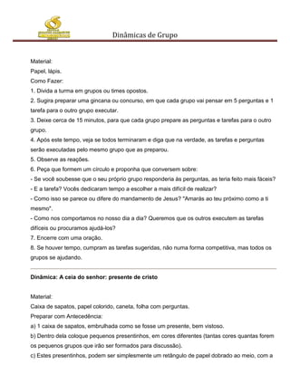Dinâmicas de Grupo


Material:
Papel, lápis.
Como Fazer:
1. Divida a turma em grupos ou times opostos.
2. Sugira preparar uma gincana ou concurso, em que cada grupo vai pensar em 5 perguntas e 1
tarefa para o outro grupo executar.
3. Deixe cerca de 15 minutos, para que cada grupo prepare as perguntas e tarefas para o outro
grupo.
4. Após este tempo, veja se todos terminaram e diga que na verdade, as tarefas e perguntas
serão executadas pelo mesmo grupo que as preparou.
5. Observe as reações.
6. Peça que formem um círculo e proponha que conversem sobre:
- Se você soubesse que o seu próprio grupo responderia às perguntas, as teria feito mais fáceis?
- E a tarefa? Vocês dedicaram tempo a escolher a mais difícil de realizar?
- Como isso se parece ou difere do mandamento de Jesus? "Amarás ao teu próximo como a ti
mesmo".
- Como nos comportamos no nosso dia a dia? Queremos que os outros executem as tarefas
difíceis ou procuramos ajudá-los?
7. Encerre com uma oração.
8. Se houver tempo, cumpram as tarefas sugeridas, não numa forma competitiva, mas todos os
grupos se ajudando.


Dinâmica: A ceia do senhor: presente de cristo


Material:
Caixa de sapatos, papel colorido, caneta, folha com perguntas.
Preparar com Antecedência:
a) 1 caixa de sapatos, embrulhada como se fosse um presente, bem vistoso.
b) Dentro dela coloque pequenos presentinhos, em cores diferentes (tantas cores quantas forem
os pequenos grupos que irão ser formados para discussão).
c) Estes presentinhos, podem ser simplesmente um retângulo de papel dobrado ao meio, com a
 