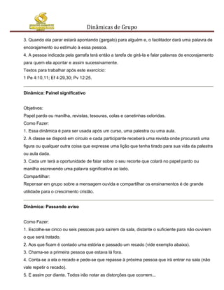 Dinâmicas de Grupo

3. Quando ela parar estará apontando (gargalo) para alguém e, o facilitador dará uma palavra de
encorajamento ou estímulo à essa pessoa.
4. A pessoa indicada pela garrafa terá então a tarefa de girá-la e falar palavras de encorajamento
para quem ela apontar e assim sucessivamente.
Textos para trabalhar após este exercício:
1 Pe 4:10,11; Ef 4:29,30; Pv 12:25.


Dinâmica: Painel significativo


Objetivos:
Papel pardo ou manilha, revistas, tesouras, colas e canetinhas coloridas.
Como Fazer:
1. Essa dinâmica é para ser usada após um curso, uma palestra ou uma aula.
2. A classe se disporá em círculo e cada participante receberá uma revista onde procurará uma
figura ou qualquer outra coisa que expresse uma lição que tenha tirado para sua vida da palestra
ou aula dada.
3. Cada um terá a oportunidade de falar sobre o seu recorte que colará no papel pardo ou
manilha escrevendo uma palavra significativa ao lado.
Compartilhar:
Repensar em grupo sobre a mensagem ouvida e compartilhar os ensinamentos é de grande
utilidade para o crescimento cristão.


Dinâmica: Passando aviso


Como Fazer:
1. Escolhe-se cinco ou seis pessoas para saírem da sala, distante o suficiente para não ouvirem
o que será tratado.
2. Aos que ficam é contado uma estória e passado um recado (vide exemplo abaixo).
3. Chama-se a primeira pessoa que estava lá fora.
4. Conta-se a ela o recado e pede-se que repasse à próxima pessoa que irá entrar na sala (não
vale repetir o recado).
5. E assim por diante. Todos irão notar as distorções que ocorrem...
 