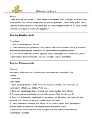 Dinâmicas de Grupo

Recado:
"Todos estão em uma escola. O Diretor da escola VAIKEMKÉ, avisa que hoje a noite, às 20:30h,
todos deverão ir ao pátio da escola, de óculos escuros, para ver o Cometa Haley que irá passar.
Caso chova, todos deverão ir ao auditório, pois será apresentado um filme em 3D sobre estrelas
cadentes, todos deverão levar óculos especiais."


Dinâmica: Descubra a senha


Como Fazer:
1. Dá-se um tema (exemplo: Pic-nic).
2. O líder pede aos participantes que citem palavras relacionadas ao tema, mas que ao mesmo
tempo deverá obedecer aos critérios de uma senha conhecida apenas pelo líder.
3. O líder deverá limitar-se a dizer se a palavra tem ou não relação com o tema/senha, até que
os participantes descubram qual a senha (por exemplo: palavras trissílabas).


Dinâmica: Bíblia em mutirão


Objetivos:
Manusear a bíblia e ter mais contato com os ensinamentos da palavra de Deus.
Material:
Duas Bíblias.
Como Fazer:
1. Sente os catequizando no chão, formando um círculo. solicite a eles o nome de um
personagem, bíblico ( João Batista, Pedro etc...).
2. Cante com os catequizandos o refrão de uma música que fale sobre a bíblia.
3. Enquanto estiverem cantando, todos deverão passar a Bíblia de mão em mão.
4. Quando o refrão acabar, o catequizando que estiver com a Bíblia na mão deverá abri-la e
encontrar uma citação que fale sobre o personagem escolhido.
5. Caso a pessoa não encontre, esta deverá sair do círculo e, com a ajuda do catequista,
procurar o texto. só retornará á brincadeira quando encontrar a citação.
6. A brincadeira continua até que todos consigam encontrar os textos referentes aos
personagens solicitados.
 