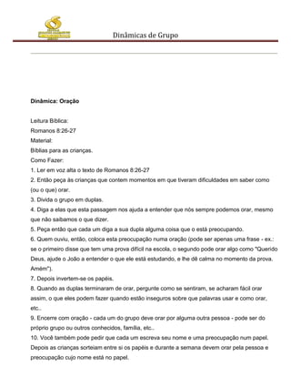 Dinâmicas de Grupo




Dinâmica: Oração


Leitura Bíblica:
Romanos 8:26-27
Material:
Bíblias para as crianças.
Como Fazer:
1. Ler em voz alta o texto de Romanos 8:26-27
2. Então peça às crianças que contem momentos em que tiveram dificuldades em saber como
(ou o que) orar.
3. Divida o grupo em duplas.
4. Diga a elas que esta passagem nos ajuda a entender que nós sempre podemos orar, mesmo
que não saibamos o que dizer.
5. Peça então que cada um diga a sua dupla alguma coisa que o está preocupando.
6. Quem ouviu, então, coloca esta preocupação numa oração (pode ser apenas uma frase - ex.:
se o primeiro disse que tem uma prova difícil na escola, o segundo pode orar algo como "Querido
Deus, ajude o João a entender o que ele está estudando, e lhe dê calma no momento da prova.
Amém").
7. Depois invertem-se os papéis.
8. Quando as duplas terminaram de orar, pergunte como se sentiram, se acharam fácil orar
assim, o que eles podem fazer quando estão inseguros sobre que palavras usar e como orar,
etc..
9. Encerre com oração - cada um do grupo deve orar por alguma outra pessoa - pode ser do
próprio grupo ou outros conhecidos, família, etc..
10. Você também pode pedir que cada um escreva seu nome e uma preocupação num papel.
Depois as crianças sorteiam entre si os papéis e durante a semana devem orar pela pessoa e
preocupação cujo nome está no papel.
 