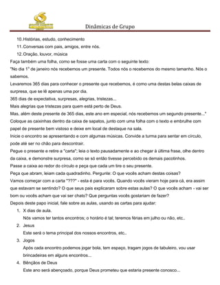 Dinâmicas de Grupo

   10. Histórias, estudo, conhecimento
   11. Conversas com pais, amigos, entre nós.
   12. Oração, louvor, música
Faça também uma folha, como se fosse uma carta com o seguinte texto:
"No dia 1o de janeiro nós recebemos um presente. Todos nós o recebemos do mesmo tamanho. Nós o
sabemos.
Levaremos 365 dias para conhecer o presente que recebemos, é como uma destas belas caixas de
surpresa, que se lê apenas uma por dia.
365 dias de expectativa, surpresas, alegrias, tristezas...
Mais alegrias que tristezas para quem está perto de Deus.
Mas, além deste presente de 365 dias, este ano em especial, nós recebemos um segundo presente..."
Coloque as caixinhas dentro da caixa de sapatos, junto com uma folha com o texto e embrulhe com
papel de presente bem vistoso e deixe em local de destaque na sala.
Inicie o encontro se apresentando e com algumas músicas. Convide a turma para sentar em círculo,
pode até ser no chão para descontrair.
Pegue o presente e retire a "carta"; leia o texto pausadamente e ao chegar à última frase, olhe dentro
da caixa, e demonstre surpresa, como se só então tivesse percebido os demais pacotinhos.
Passe a caixa ao redor do círculo e peça que cada um tire o seu presente.
Peça que abram, leiam cada quadradinho. Pergunte: O que vocês acham destas coisas?
Vamos começar com a carta "???" - esta é para vocês. Quando vocês vieram hoje para cá, era assim
que estavam se sentindo? O que seus pais explicaram sobre estas aulas? O que vocês acham - vai ser
bom ou vocês acham que vai ser chato? Que perguntas vocês gostariam de fazer?
Depois deste papo inicial, fale sobre as aulas, usando as cartas para ajudar:
   1. X dias de aula.
       Nós vamos ter tantos encontros; o horário é tal; teremos férias em julho ou não, etc..
   2. Jesus
       Este será o tema principal dos nossos encontros, etc..
   3. Jogos
       Após cada encontro podemos jogar bola, tem espaço, tragam jogos de tabuleiro, vou usar
       brincadeiras em alguns encontros...
   4. Bênçãos de Deus
       Este ano será abençoado, porque Deus prometeu que estaria presente conosco...
 