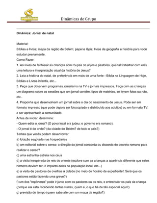 Dinâmicas de Grupo


Dinâmica: Jornal de natal


Material:
Bíblias e livros; mapa da região de Belém; papel e lápis; livros de geografia e história para você
estudar previamente.
Como Fazer:
1. Ao invés de fantasiar as crianças com roupas de anjos e pastores, que tal trabalhar com elas
uma leitura e interpretação atual da história de Jesus?
2. Leia a história do natal, de preferência em mais de uma fonte - Bíblia na Linguagem de Hoje,
Bíblias e Livros infantis, etc...
3. Peça que observem programas jornalismo na TV e jornais impressos. Faça com as crianças
um diagrama sobre as sessões que um jornal contém, tipos de matérias, se levam fotos ou não,
etc..
4. Proponha que desenvolvam um jornal sobre o dia do nascimento de Jesus. Pode ser em
formato impresso (que pode depois ser fotocopiado e distribuído aos adultos) ou em formato TV,
a ser apresentado a comunidade.
Antes de iniciar, determine:
- Quem edita o jornal? (O povo local era judeu; o governo era romano).
- O jornal é de onde? (da cidade de Belém? de todo o país?)
Temas que vocês podem desenvolver:
a) lotação esgotada nas hospedarias
b) um editorial sobre o censo: a direção do jornal concorda ou discorda do decreto romano para
realizar o censo?
c) uma estranha estrela nos céus
d) a visita inesperada de reis do oriente (explore com as crianças a aparência diferente que estes
homens deviam ter, o impacto deles na população local, etc...)
e) a visita de pastores de ovelhas à cidade (no meio do horário de expediente!! Será que os
pastores estão fazendo uma greve?)
f) um dos "repórteres" pode ir junto com os pastores ou os reis, e entrevistar os pais da criança
(porque ela está recebendo tantas visitas, quem é, o que há de tão especial aqui?)
g) previsão do tempo (quem sabe até com um mapa da região?)
 