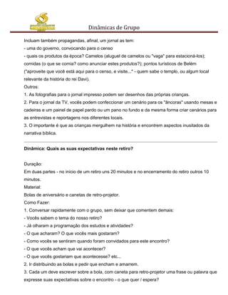 Dinâmicas de Grupo

Incluam também propagandas, afinal, um jornal as tem:
- uma do governo, convocando para o censo
- quais os produtos da época? Camelos (aluguel de camelos ou "vaga" para estacioná-los);
comidas (o que se comia? como anunciar estes produtos?); pontos turísticos de Belém
("aproveite que você está aqui para o censo, e visite..." - quem sabe o templo, ou algum local
relevante da história do rei Davi).
Outros:
1. As fotografias para o jornal impresso podem ser desenhos das próprias crianças.
2. Para o jornal da TV, vocês podem confeccionar um cenário para os "âncoras" usando mesas e
cadeiras e um painel de papel pardo ou um pano no fundo e da mesma forma criar cenários para
as entrevistas e reportagens nos diferentes locais.
3. O importante é que as crianças mergulhem na história e encontrem aspectos inusitados da
narrativa bíblica.


Dinâmica: Quais as suas expectativas neste retiro?


Duração:
Em duas partes - no início de um retiro uns 20 minutos e no encerramento do retiro outros 10
minutos.
Material:
Bolas de aniversário e canetas de retro-projetor.
Como Fazer:
1. Conversar rapidamente com o grupo, sem deixar que comentem demais:
- Vocês sabem o tema do nosso retiro?
- Já olharam a programação dos estudos e atividades?
- O que acharam? O que vocês mais gostaram?
- Como vocês se sentiram quando foram convidados para este encontro?
- O que vocês acham que vai acontecer?
- O que vocês gostariam que acontecesse? etc...
2. Ir distribuindo as bolas e pedir que encham e amarrem.
3. Cada um deve escrever sobre a bola, com caneta para retro-projetor uma frase ou palavra que
expresse suas expectativas sobre o encontro - o que quer / espera?
 