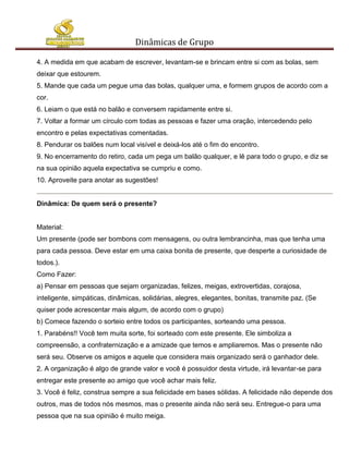 Dinâmicas de Grupo

4. A medida em que acabam de escrever, levantam-se e brincam entre si com as bolas, sem
deixar que estourem.
5. Mande que cada um pegue uma das bolas, qualquer uma, e formem grupos de acordo com a
cor.
6. Leiam o que está no balão e conversem rapidamente entre si.
7. Voltar a formar um círculo com todas as pessoas e fazer uma oração, intercedendo pelo
encontro e pelas expectativas comentadas.
8. Pendurar os balões num local visível e deixá-los até o fim do encontro.
9. No encerramento do retiro, cada um pega um balão qualquer, e lê para todo o grupo, e diz se
na sua opinião aquela expectativa se cumpriu e como.
10. Aproveite para anotar as sugestões!


Dinâmica: De quem será o presente?


Material:
Um presente (pode ser bombons com mensagens, ou outra lembrancinha, mas que tenha uma
para cada pessoa. Deve estar em uma caixa bonita de presente, que desperte a curiosidade de
todos.).
Como Fazer:
a) Pensar em pessoas que sejam organizadas, felizes, meigas, extrovertidas, corajosa,
inteligente, simpáticas, dinâmicas, solidárias, alegres, elegantes, bonitas, transmite paz. (Se
quiser pode acrescentar mais algum, de acordo com o grupo)
b) Comece fazendo o sorteio entre todos os participantes, sorteando uma pessoa.
1. Parabéns!! Você tem muita sorte, foi sorteado com este presente. Ele simboliza a
compreensão, a confraternização e a amizade que temos e ampliaremos. Mas o presente não
será seu. Observe os amigos e aquele que considera mais organizado será o ganhador dele.
2. A organização é algo de grande valor e você é possuidor desta virtude, irá levantar-se para
entregar este presente ao amigo que você achar mais feliz.
3. Você é feliz, construa sempre a sua felicidade em bases sólidas. A felicidade não depende dos
outros, mas de todos nós mesmos, mas o presente ainda não será seu. Entregue-o para uma
pessoa que na sua opinião é muito meiga.
 