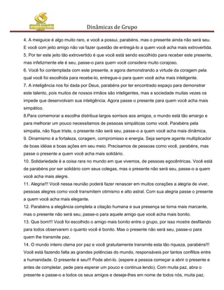 Dinâmicas de Grupo

4. A meiguice é algo muito raro, e você a possui, parabéns. mas o presente ainda não será seu.
E você com jeito amigo não vai fazer questão de entregá-lo a quem você acha mais extrovertida.
5. Por ter este jeito tão extrovertido é que você está sendo escolhido para receber este presente,
mas infelizmente ele é seu, passe-o para quem você considera muito corajoso.
6. Você foi contemplada com este presente, e agora demonstrando a virtude da coragem pela
qual você foi escolhida para recebe-lo, entregue-o para quem você acha mais inteligente.
7. A inteligência nos foi dada por Deus, parabéns por ter encontrado espaço para demonstrar
este talento, pois muitos de nossos irmãos são inteligentes, mas a sociedade muitas vezes os
impede que desenvolvam sua inteligência. Agora passe o presente para quem você acha mais
simpático.
8.Para comemorar a escolha distribua largos sorrisos aos amigos, o mundo está tão amargo e
para melhorar um pouco necessitamos de pessoas simpáticas como você. Parabéns pela
simpatia, não fique triste, o presente não será seu, passe-o a quem você acha mais dinâmica.
9. Dinamismo é a fortaleza, coragem, compromisso e energia. Seja sempre agente multiplicador
de boas idéias e boas ações em seu meio. Precisamos de pessoas como você, parabéns, mas
passe o presente a quem você acha mais solidário.
10. Solidariedade é a coisa rara no mundo em que vivemos, de pessoas egocêntricas. Você está
de parabéns por ser solidário com seus colegas, mas o presente não será seu, passe-o a quem
você acha mais alegre.
11. Alegria!!! Você nessa reunião poderá fazer renascer em muitos corações a alegria de viver,
pessoas alegres como você transmitem otimismo e alto astral. Com sua alegria passe o presente
a quem você acha mais elegante.
12. Parabéns a elegância completa a citação humana e sua presença se torna mais marcante,
mas o presente não será seu, passe-o para aquele amigo que você acha mais bonito.
13. Que bom!!! Você foi escolhido o amigo mais bonito entre o grupo, por isso mostre desfilando
para todos observarem o quanto você é bonito. Mas o presente não será seu, passe-o para
quem lhe transmite paz.
14. O mundo inteiro clama por paz e você gratuitamente transmite esta tão riqueza, parabéns!!!
Você está fazendo falta as grandes potências do mundo, responsáveis por tantos conflitos entre
a humanidade. O presente é seu!!! Pode abri-lo. (espere a pessoa começar a abrir o presente e
antes de completar, pede para esperar um pouco e continua lendo). Com muita paz, abra o
presente e passe-o a todos os seus amigos e deseje-lhes em nome de todos nós, muita paz.
 