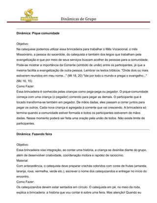 Dinâmicas de Grupo


Dinâmica: Pique comunidade


Objetivo:
Na catequese podemos utilizar essa brincadeira para trabalhar o Mês Vocacional, o mês
Missionário, a pessoa do sacerdote, do catequista e também dos leigos que trabalham pela
evangelização e que por meio de seus serviços buscam acolher às pessoas para a comunidade.
Pode-se mostrar a importância da Corrente (símbolo de união) entre os participantes, já que a
mesma facilita a evangelização de outra pessoa. Lembrar os textos bíblicos: "Onde dois ou mais
estiverem reunidos em meu nome..." (Mt 18, 20) "Ide por todo o mundo e pregai o evangelho..."
(Mc 16, 15)
Como Fazer:
Essa brincadeira é conhecida pelas crianças como pega-pega ou pegador. O pique-comunidade
começa com uma criança (o pegador) correndo para pegar as demais. O participante que é
tocado transforma-se também em pegador. De mãos dadas, eles passam a correr juntos para
pegar os outros. Cada nova criança é agregada á corrente que vai crescendo. A brincadeira só
termina quando a comunidade estiver formada e todos os participantes estiverem de mãos
dadas. Nesse momento poderá ser feita uma oração pela união de todos. Não existe limite de
participantes.


Dinâmica: Fazendo feira


Objetivo:
Essa brincadeira visa integração, ao contar uma história, a criança se desinibe diante do grupo,
além de desenvolver criatividade, coordenação motora e rapidez de raciocínio.
Material:
Com antecedência, o catequista deve preparar crachás coloridos com cores de frutas (amarela,
laranja, roxa, vermelha, verde etc.), escrever o nome dos catequizandos e entregar no início do
encontro.
Como Fazer:
Os catequizandos devem estar sentados em círculo. O catequista em pé, no meio da roda,
explica a brincadeira: a história que vou contar é sobre uma feira. Mas atenção! Quando eu
 