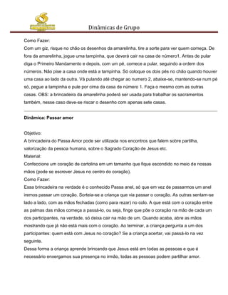 Dinâmicas de Grupo

Como Fazer:
Com um giz, risque no chão os desenhos da amarelinha. tire a sorte para ver quem começa. De
fora da amarelinha, jogue uma tampinha, que deverá cair na casa de número1. Antes de pular
diga o Primeiro Mandamento e depois, com um pé, comece a pular, seguindo a ordem dos
números. Não pise a casa onde está a tampinha. Só coloque os dois pés no chão quando houver
uma casa ao lado da outra. Vá pulando até chegar ao numero 2, abaixe-se, mantendo-se num pé
só, pegue a tampinha e pule por cima da casa de número 1. Faça o mesmo com as outras
casas. OBS: a brincadeira da amarelinha poderá ser usada para trabalhar os sacramentos
também, nesse caso deve-se riscar o desenho com apenas sete casas.


Dinâmica: Passar amor


Objetivo:
A brincadeira do Passa Amor pode ser utilizada nos encontros que falem sobre partilha,
valorização da pessoa humana, sobre o Sagrado Coração de Jesus etc.
Material:
Confeccione um coração de cartolina em um tamanho que fique escondido no meio de nossas
mãos (pode se escrever Jesus no centro do coração).
Como Fazer:
Essa brincadeira na verdade é o conhecido Passa anel, só que em vez de passarmos um anel
iremos passar um coração. Sorteia-se a criança que via passar o coração. As outras sentam-se
lado a lado, com as mãos fechadas (como para rezar) no colo. A que está com o coração entre
as palmas das mãos começa a passá-lo, ou seja, finge que põe o coração na mão de cada um
dos participantes, na verdade, só deixa cair na mão de um. Quando acaba, abre as mãos
mostrando que já não está mais com o coração. Ao terminar, a criança pergunta a um dos
participantes: quem está com Jesus no coração? Se a criança acertar, vai passá-lo na vez
seguinte.
Dessa forma a criança aprende brincando que Jesus está em todas as pessoas e que é
necessário enxergamos sua presença no irmão, todas as pessoas podem partilhar amor.
 
