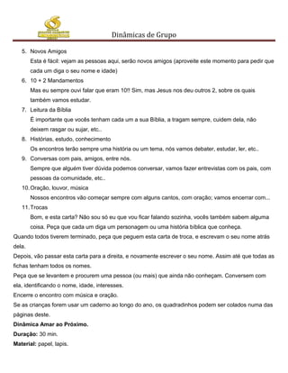 Dinâmicas de Grupo

   5. Novos Amigos
        Esta é fácil: vejam as pessoas aqui, serão novos amigos (aproveite este momento para pedir que
        cada um diga o seu nome e idade)
   6. 10 + 2 Mandamentos
        Mas eu sempre ouvi falar que eram 10!! Sim, mas Jesus nos deu outros 2, sobre os quais
        também vamos estudar.
   7. Leitura da Bíblia
        É importante que vocês tenham cada um a sua Bíblia, a tragam sempre, cuidem dela, não
        deixem rasgar ou sujar, etc..
   8. Histórias, estudo, conhecimento
        Os encontros terão sempre uma história ou um tema, nós vamos debater, estudar, ler, etc..
   9. Conversas com pais, amigos, entre nós.
        Sempre que alguém tiver dúvida podemos conversar, vamos fazer entrevistas com os pais, com
        pessoas da comunidade, etc..
   10. Oração, louvor, música
        Nossos encontros vão começar sempre com alguns cantos, com oração; vamos encerrar com...
   11. Trocas
        Bom, e esta carta? Não sou só eu que vou ficar falando sozinha, vocês também sabem alguma
        coisa. Peça que cada um diga um personagem ou uma história bíblica que conheça.
Quando todos tiverem terminado, peça que peguem esta carta de troca, e escrevam o seu nome atrás
dela.
Depois, vão passar esta carta para a direita, e novamente escrever o seu nome. Assim até que todas as
fichas tenham todos os nomes.
Peça que se levantem e procurem uma pessoa (ou mais) que ainda não conheçam. Conversem com
ela, identificando o nome, idade, interesses.
Encerre o encontro com música e oração.
Se as crianças forem usar um caderno ao longo do ano, os quadradinhos podem ser colados numa das
páginas deste.
Dinâmica Amar ao Próximo.
Duração: 30 min.
Material: papel, lapis.
 