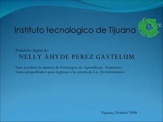 Instituto tecnologico de Tijuana  Portafolio digital de: NELLY AHYDE PEREZ GASTELUM Para acreditar la materia de Estrategias de Aprendizaje  Autónomo Curso propedéutico para ingresar a la carrera de Lic. En Informatica Tijuana, Octubre 2008 